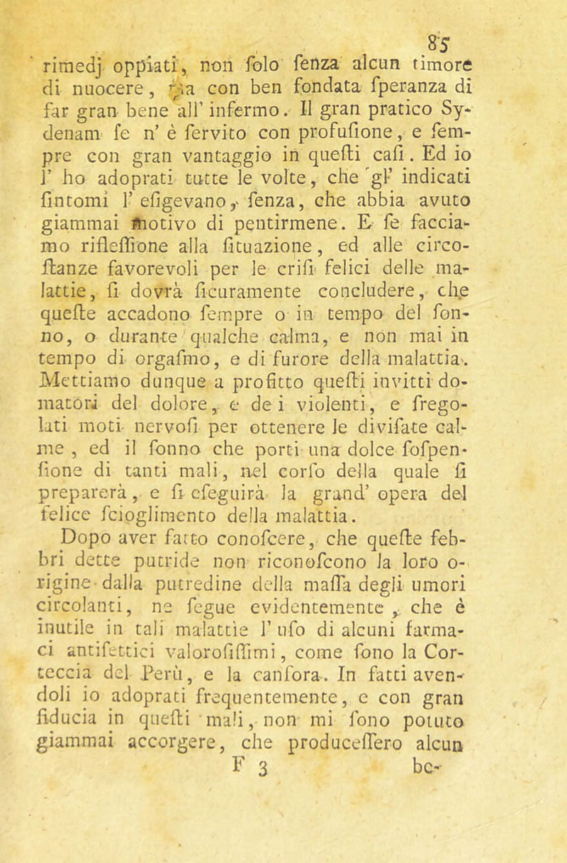 rimedj oppiati, non folo fenza alcun timore di nuocere, ry>R con ben fondata fperanza di fiir gran bene'^air infermo. Il gran pratico Sy* denani fe n’ è fervito con profufione, e Tem- pre con gran vantaggio in quelli cali. Ed io 1’ ho adoprati tutte le volte, che gT indicati fintomi T efigevano,^ Tenza, che abbia avuto giammai ^hotivo di pentirmene. E fe faccia- mo rifleflìone alla fi tu azione, ed alle circo- ftanze favorevoli per le crifi- felici delle ma- lattie, fi dovrà- ficuramente concludere, ch.e quefte accadono Tempre o in tempo del Ton- no, o durante qualche calma, e non mai in tempo di orgaTmo, e di furore della malattia-. Mettiamo dunque a profitto qiiefti invitti do- matori del dolore, e de i violenti, e frego- lati moti- nervofi per ottenere le divifate cal- me , ed il Tonno che porti una dolce ToTpen- fione di tanti mali, nel corTo della quale fi preparerà, e fi cTeguirà la grand’ opera del felice Tciogliraento della malattia. Dopo aver fatto conoTcere, che quelle feb- bri dette putride non riconoTcono la loro o- rigine-dalla putredine della mafia degli umori circolanti, ne Tegue evidentemente che è inutile in tali malattìe T ufo di alcuni farma- ci antifettici valorofiflimi, come Tono la Cor- teccia del Perù, e la canfora. In fatti aven-- doli io adoprati frequentemente, c con gran fiducia in quefti mali, non mi Tono potuto giammai accorgere, che producefiTero alcun F 3 bc-