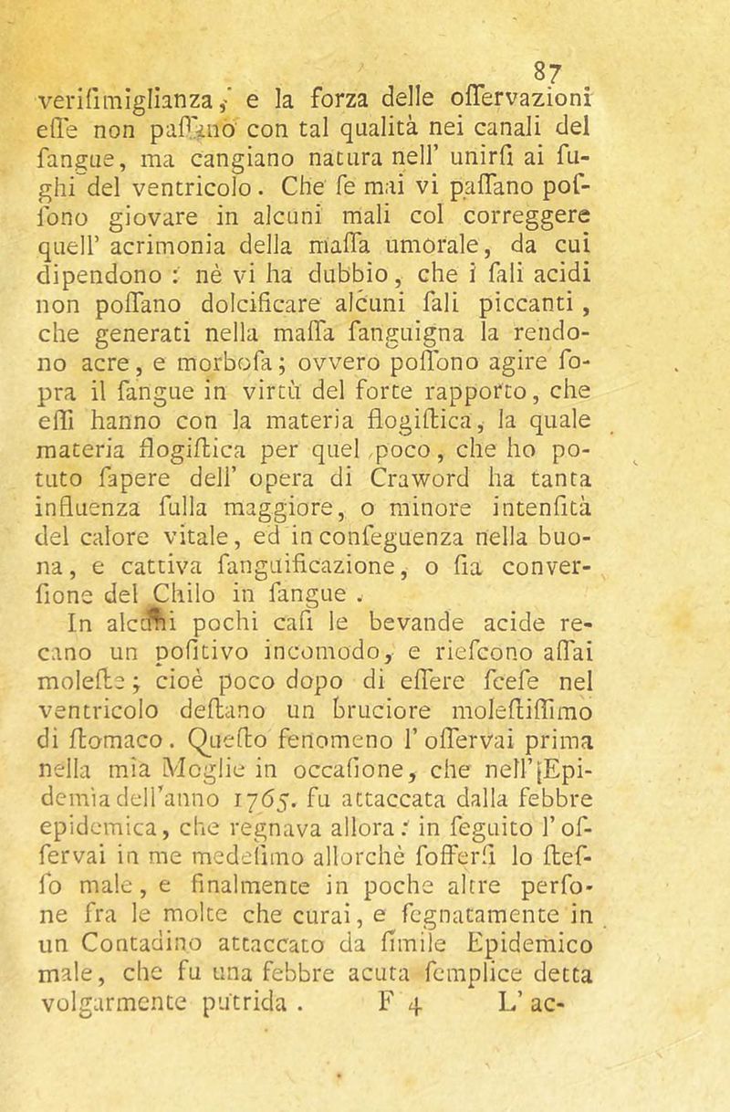 verifimlglianza / e la forza delle ofTervazioni elle non paP.^no con tal qualità nei canali del fangue, ma cangiano natura nell’ unirli ai fu- ghi del ventricolo. Che fé mai vi palTano pof- lono giovare in alcuni mali col correggere queir acrimonia della malfa umorale, da cui dipendono ; nè vi ha dubbio, che i Tali acidi non polfano dolcificare alcuni fali piccanti, che generati nella malfa fanguigna la rendo- no acre, e morbofa; ovvero pollbno agire Co- pra il fangue in virtù del forte rapporto, che effi hanno con la materia flogilfica, la quale materia fiogiflica per quel ,poco, che ho po- tuto Capere dell’ opera di Craword ha tanta influenza fulla maggiore, o minore intenfità del calore vitale, ed inconfeguenza nella buo- na , e cattiva fanguificazione, o Ila conver- fione del Chilo in fangue . In alctUii pochi cafi le bevande acide re- cano un pofitivo incomodo, e riefcono alfai molelle ; cioè poco dopo di elfere fcefe nel ventricolo dehano un bruciore molelliffirao di flomaco. QLieflo fenomeno 1’olfervai prima nella mìa Moglie in occalìone, che nell’[Epi- demìa delfanno 1765. fu attaccata dalla febbre epidemica, che regnava allora.'' in feguito l’of- fervai in me medeìlmo allorché fofferfi lo Uef- fo male, e finalmente in poche altre perfo- ne fra le molte che curai, e fcgnatamente in un Contadino attaccato da Umile Epidemico male, che fu una febbre acuta fcmplice detta volgarmente pùtrida . F 4 L’ ac-