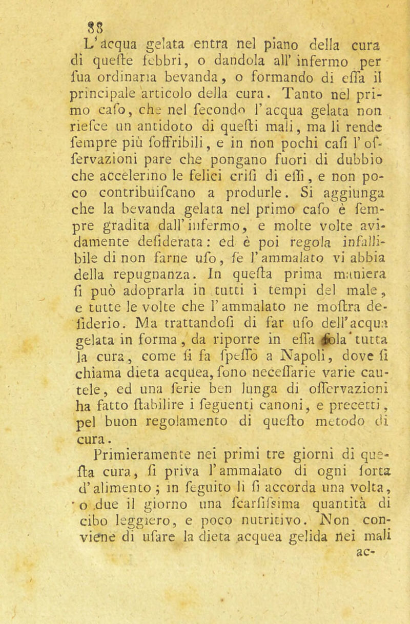 dequa gelata entra nel piano della cura di quelle febbri, o dandola all’ infermo per fua ordinaria bevanda, o formando di effa il principale articolo della cura. Tanto nel pri- mo cafo, che nel feconda l’acqua gelata non riefee un antidoto di quelli mali, ma li rende fempre più foffribili, e in non pochi cafi V of- fervazioni pare che pongano fuori di dubbio che accelerino le felici crii] di elTi, e non po- co contribuifeano a produrle. Si aggiunga che la bevanda gelata nel primo cafo è fem- pre gradita dall’infermo, e molte volte avi- damente defiderata : ed è poi regola infalli- bile di non farne ufo, fé l’ammalato vi abbia della repugnanza. In quella prima maniera fi può adoprarla in tutti i tempi del male, e tutte le volte che l’ammalato ne moftra de- fiderio. Ma trattandofi di far ufo dell’acqua gelata in forma, da riporre in efla ^òla*tutta la cura, come li fa fpeffo a Napoli, dove li chiama dieta acquea, fono necelfarie varie cau- tele, ed una ferie ben lunga di olTcrvazicni ha fatto llabilire i feguenti canoni, e precetti, pel buon regolamento di quello metodo di cura. Primieramente nei primi tre giorni di que- lla cura, li priva l’ammalato di ogni lorta d’alimento; m feguito li fi accorda una volta, ’ o .due il giorno una fcarfifsima quantità di cibo leggiero, e poco nutritivo. Non con- viene di tifare la dieta acquea gelida nei mali ac-