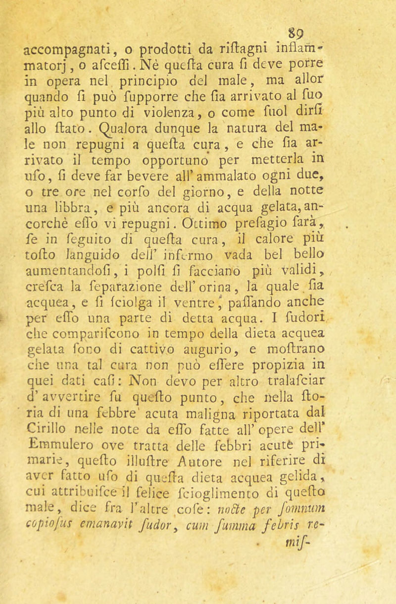 accompagnati, o prodotti da riftagni inflarii-' matorj , o afceffi. Né quefta cura fi deve porre in opera nel principio del male, ma allor quando fi può fupporre che (la arrivato al Tuo più alto punto di violenza, o come fuol dirfi allo flato. Qualora dunque la natura del ma- le non repugni a quella cura, e che fia ar- rivato il tempo opportuno per metterla in ufo, fi deve far bevere all’ ammalato ogni due, o tre ore nel corfo del giorno, e della notte una libbra, e più ancora di acqua gelata,an- corché elio vi repugni. Ottimo prefagio farà,, fe in feguito di quella cura, il calore più tolto languido deli’ infermo vada bel bello aumentandoli, i polli li facciano più validi, crefea la feparazione dell’orina, la quale fia acquea, e li Iciolga il ventre I palTando anche per elfo una parte di detta acqua. I fudori che comparifeono in tempo della dieta acquea gelata fono di cattivo augurio, e mollrano che una tal cura non può elfere propizia in quei dati cali : Non devo per altro tralafciar d’avvertire fu quello punto, che nella Ilo- ria di una febbre' acuta maligna riportata dal Cirillo nelle note da elTo fatte all’ opere dell’ Emmulero ove tratta delle febbri acute pri- marie, quello illullre Autore nel riferire di aver fatto ufo di quella dieta acquea gelida, cui attribuifee il felice fcioglimento di quello male, dice fra l’altre cofe; node per fomnum copiofus cmanavìt fudor ^ ciim fumma febris rc~ mìf