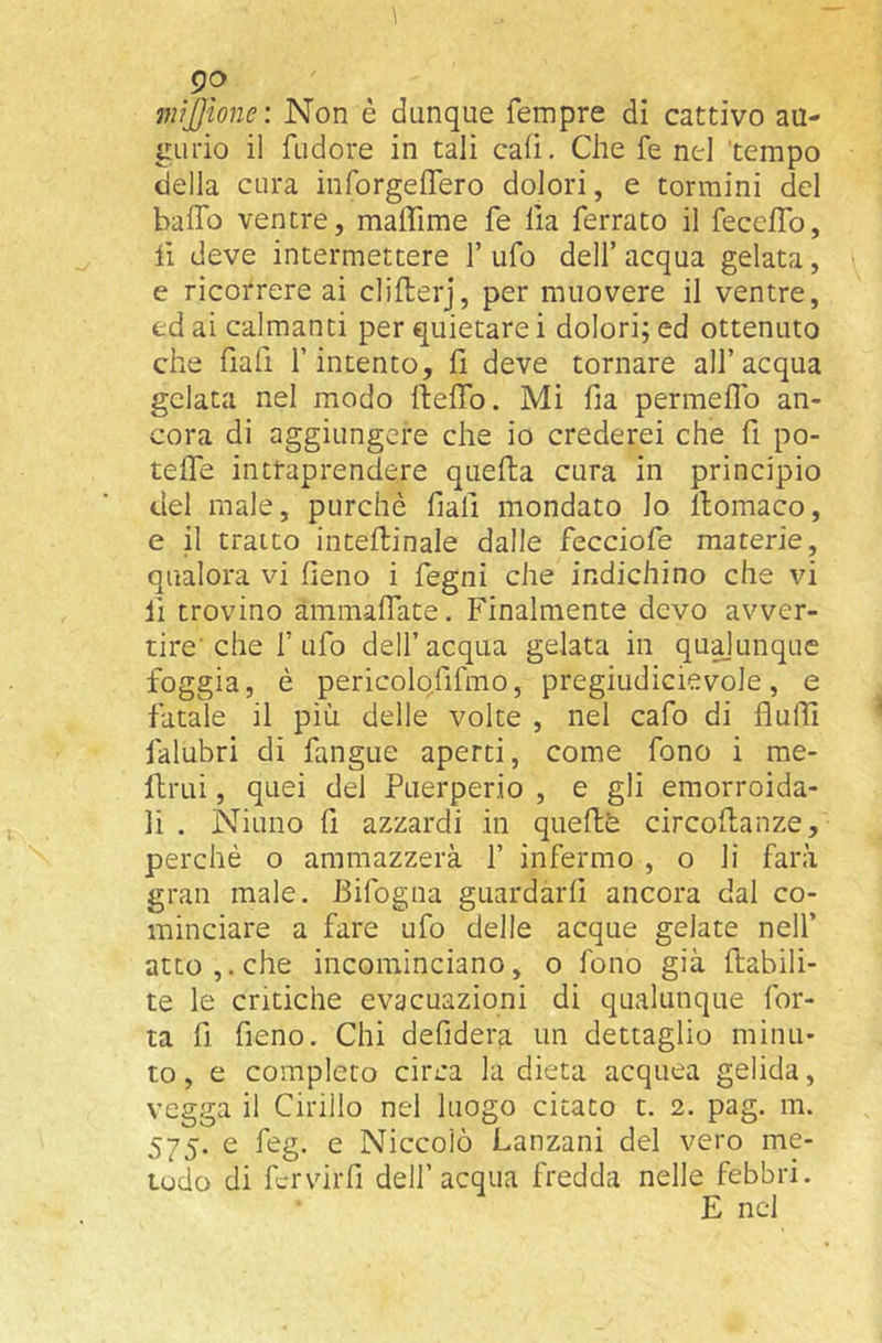 mijjione: Non è dunque Tempre di cattivo au- gurio il fudore in tali caiì. Che Te nel 'tempo della cura inforgeflero dolori, e termini del baffo ventre, maffime Te Ila ferrato il feceffo, lì deve intermettere T ufo dell’ acqua gelata, e ricorrere ai clifterj, per muovere il ventre, ed ai calmanti per quietare i dolori; ed ottenuto che fiafi T intento, fi deve tornare all’acqua gelata nel modo ffeffo. Mi fia perraeffo an- cora di aggiungere che io crederei che fi po- teffe intraprendere quella cura in principio del male, purché fiali mondato lo llomaco, e il tratto intefbinale dalle fecciofe materie, qualora vi fieno i fegni che indichino che vi li trovino ammaffate. Finalmente devo avver- tire’che Tufo dell’acqua gelata in quajunque foggia, è pericolofifmo, pregiudicievole, e fatale il più delle volte , nel cafo di fluffi falubri di fangue aperti, come fono i me- ftrui, quei del Puerperio , e gli emorroida- li . Niuno fi azzardi in queftè circollanze, perchè o ammazzerà 1’ infermo , o li farà gran male. Bifogna guardarli ancora dal co- minciare a fare ufo delle acque gelate nell’ atto,, che incominciano, o fono già llabili- te le critiche evacuazioni di qualunque Tor- ta fi fieno. Chi defidera un dettaglio minu- to, e completo circa la dieta acquea gelida, vegga il Cirillo nel luogo citato t. 2. pag. ra. 575. e feg. e Niccolò Lanzani del vero me- todo di fcrvirfi dell’acqua fredda nelle febbri. E nel
