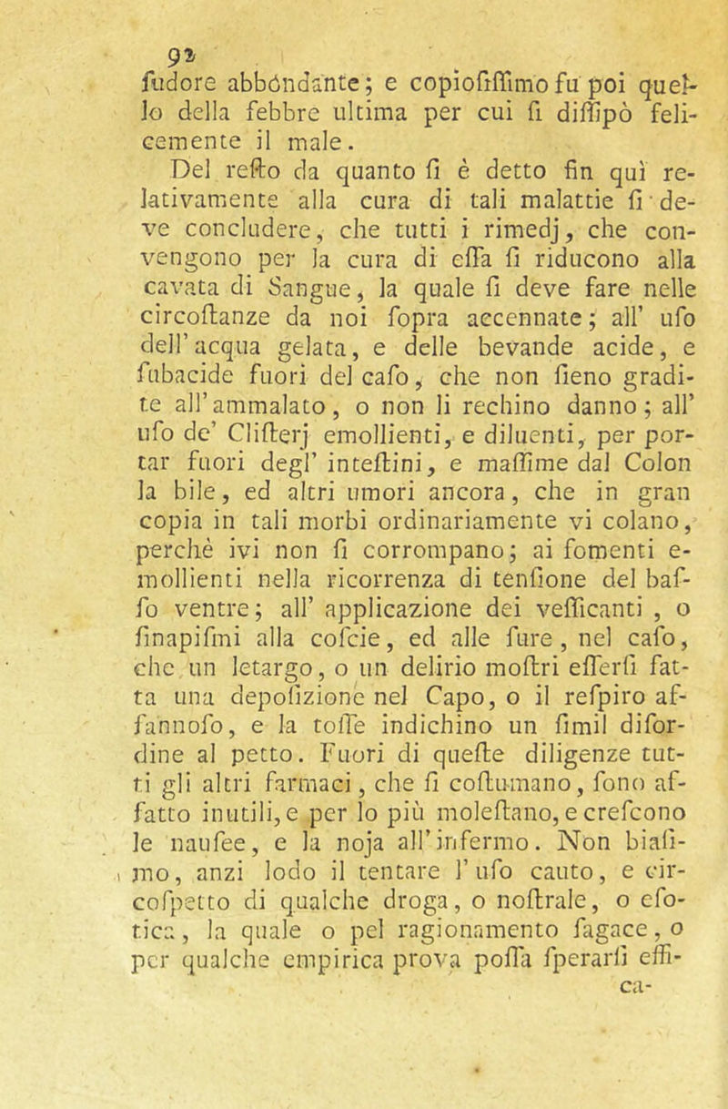 9^ fiidore abbóndante; e copiofiffimofu poi que^- Jo della febbre ultima per cui fi diffipò feli- cemente il male. Del refto da quanto fi è detto fin qui re- lativamente alla cura di tali malattie fi • de- ve concludere, che tutti i rimedj, che con- i^engono per la cura di efia fi riducono alla cavata di Sangue, la quale fi deve fare nelle circoftanze da noi fopra accennate ; all’ ufo deir acqua gelata, e delle bevande acide, e fubacide fuori del cafo, che non fieno gradi- te all’ammalato, o non li rechino danno; all’ ufo de’ Clifirerj emollienti, e diluenti,, per por- tar fuori degl’inteflini, e maflime dal Colon la bile, ed altri umori ancora, che in gran copia in tali morbi ordinariamente vi colano, perchè ivi non fi corrompano; ai fomenti e- mollienti nella ricorrenza di tenfione del baf- fo ventre; all’ applicazione dei vefficanti , o finapifmi alla cofeie, ed alle fure , nel cafo, che un letargo, o un delirio moftri eflerfi fat- ta una depolizione nel Capo, o il refpiro af- fahnofo, e la tolTe indichino un fimil difor- dine al petto. Fuori di quelle diligenze tut- ti gli altri farmaci, che fi coftumano, fono af- fatto inutili,e per lo più moleftano, e crefeono le naufee, e la noja all’infermo. Non biali- 1 mo, anzi lodo il tentare l’ufo cauto, e cir- cofpetto di qualche droga, o nofirale, o efo- tica, la quale o pel ragionamento fagace, o per qualche empirica prova polla fperarli effi- ca-