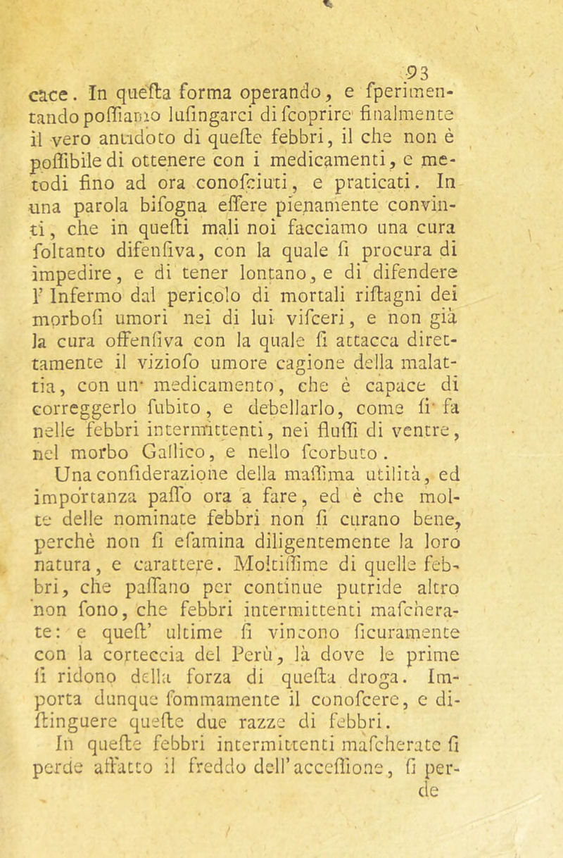 cace. In quella forma operando, e fperimen- tandopoffiarao lufingarci difcoprire finalmente il vero antidoto di quelle febbri, il che non è pofiibile di ottenere con i medicamenti, e me- todi fino ad ora conofeiuti, e praticati. In una parola bifogna eflère pienamente convin- ti , che in quefti mali noi facciamo una cura foltanto difenfiva, con la quale fi procura di impedire, e di tener lontano, e di difendere r Infermo dal pericolo di mortali riflagni dei morbofi umori nei di lui vifeeri, e non già la cura olfenlìva con la quale fi attacca diret- tamente il viziofo umore cagione della malat- tia, con un- medicamento , che è capace di correggerlo fubito, e debellarlo, come fi fa nelle febbri intermittenti, nei fìufii di ventre, nel morbo Gallico, e nello feorbuto . Unaconfiderazione della mafiìma utilità, ed importanza paflb ora a fare, ed è che mol- te delie nominate febbri non fi curano bene, perchè non fi efamina diligentemente la loro natura, e carattere. Moltiitime di quelle feb- bri, che palfano per continue putride altro non fono, che febbri intermittenti mafehera- te: e quell’ ultime fi vincono ficuramente con la corteccia del Perù, là dove le prime fi ridono della forza di quella droga. Im- porta dunque fommamente il conofeere, e di- ftinguere quelle due razze di febbri. In quelle febbri intermittenti mafeherate fi perde allatto il freddo dell’acceflione, fi per- de