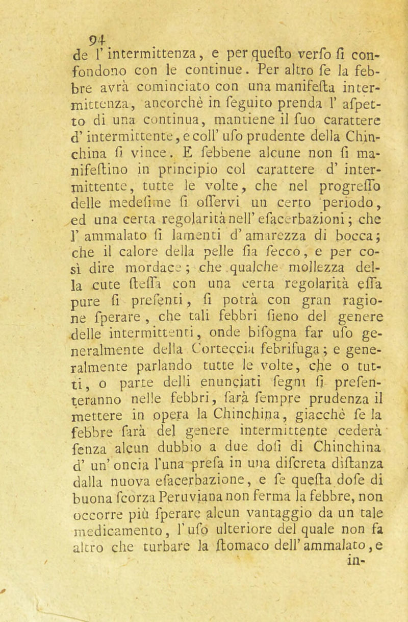de r intermittenza, e per quello verfo fi con- fondono con le continue. Per altro fe la feb- bre avrà cominciato con una manifella inter- niitcenza, ancorché in feguico prenda 1’ afpet- to di una continua, mantiene il fuo carattere d’intermittente, e coir ufo prudente della Chin- china fi vince. E febbene alcune non fi ma- nifeftino in principio col carattere d’ inter- mittente, tutte le volte, che nel progrefib delle medefnne fi olTervi un cerco periodo, ed una certa regolarità nell’efacerbazioni ; che r ammalato fi lamenti d’amarezza di bocca; che il calore della pelle fia fecco, e per co- si dire mordace; che.qualche mollezza del- la cuce ftelTa con una cerca regolarità efla pure fi prefenti, fi potrà con gran ragio- ne fperare , che tali febbri fieno del genere •delle intermittenti, onde bifogna far ufo ge- neralmente della Corteccia febrifuga ; e gene- ralmente parlando tutte le volte, che o tut- ti, o parte delli enunciati fegnt fi prefen- teranno nelle febbri, farà Tempre prudenza il mettere in opera la Chinchina, giacché fe la febbre farà del genere intermittente cederà fenza alcun dubbio a due doli di Chinchina d’ un’ oncia luna prefa in una difcreta diftanza dalla nuova efacerbazione, e fe quella dofe di buona fcorza Peruviana non ferma la febbre, non occorre più fperare alcun vantaggio da un tale medicamento. Tufo ulteriore del quale non fa altro che turbare la llomaco dell’ammalato, e