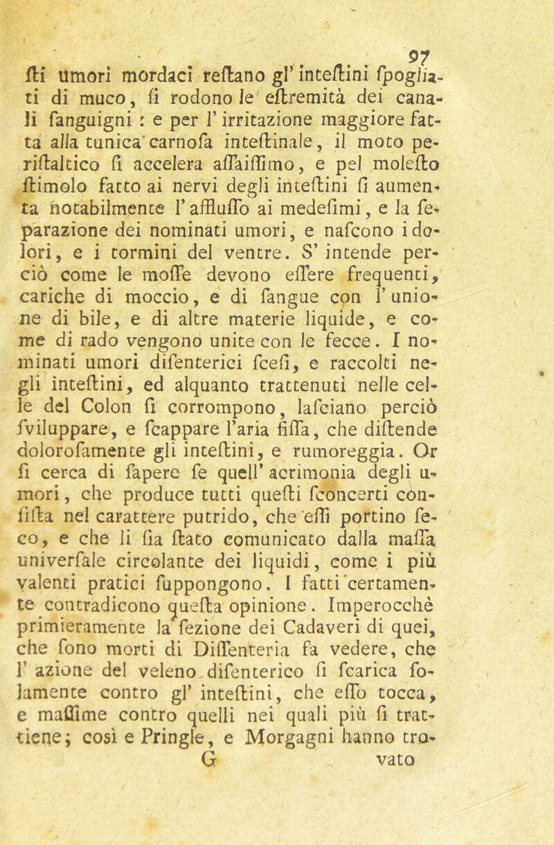 fli umori mordaci reflano gl’ inte/lini fpogi/a- ti di muco, fi rodono le eflremità dei cana- li fanguigni : e per l’irritazione maggiore fat- ta alla tunica’carnofa interinale, il moto pe- riilaltico il accelera afTaiffimo, e pel molefto ftimolo fatto ai nervi degli intedini fi aumen- ta notabilmente TafflufTo ai medefimi, e la fe- parazìone dei nominati umori, e nafcono i do- lori, e i tormini del ventre. S’intende per- ciò come le moffe devono elTere frequenti, cariche di moccio, e di fangue con i unio- ne di bile, e di altre materie liquide, e co- me di rado vengono unite con le fecce. I no- minati umori difenterici fcefi, e raccolti ne- gli interini, ed alquanto trattenuti nelle cel- le del Colon fi corrompono, lafciano perciò fviluppare, e fcappare l’aria fifla, che didende dolorofamente gli intedini, e rumoreggia. Or fi cerca di fapere fe quell’ acrimonia degli u- mori, che produce tutti quedi fconcerti con- fida nel carattere putrido, che effi portino fe- co, e che li ha dato comunicato dalla mafia univerfale circolante dei liquidi, come i più valenti pratici fuppongono. I fatti certamen- te concradicono queda opinione. Imperocché primieramente la fezione dei Cadaveri di quei, che fono morti di DifTenteria fa vedere, che r azione del veleno,difencerico fi fcarica fo- lamente contro gl’ intedini, che effo tocca, e maffime contro quelli nei quali più fi trat- tiene; cosi e Pringle, e Morgagni hanno tro- G vato