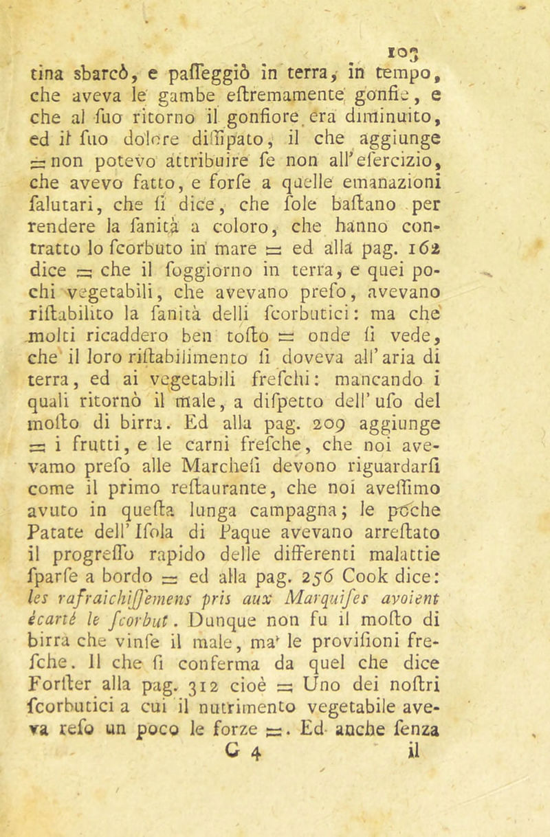 che aveva le gambe eftremamente; gonfie, e che al fuo ritorno il gonfiore.era diminuito, ed il filo dolore dilfipato, il che aggiunge :r:non potevo attribuire fe non all’efercizio, che avevo fatto, e forfè a quelle emanazioni falutari, che fi dice, che fole ballano per rendere la fanitii a coloro, che hanno con- tratto lo fcorbuto in mare ee ed alia pag. 162 dice che il foggiorno in terra ^ e quei po- chi vegetabili, che avevano prefo, avevano riflabilito la fanità delli fcorbutici : ma che molti ricaddero ben toflo re onde fi vede, che il loro riftabilimento fi doveva all’aria di terra, ed ai vegetabili frefchi: mancando i quali ritornò il male, a difpecto dell’ufo del mollo di birra. Ed alla pag. 209 aggiunge i frutti, e le carni frefche, che noi ave- vamo prefo alle Marchefi devono riguardarli come il primo rellaurante, che noi avelfimo avuto in quella lunga campagna; le ptfche Patate dell’ Ifola di Paque avevano arreflato il progrelTo rapido delle differenti malattie fparfe a bordo ~ ed alla pag. 256 Cook dice: les rafraìchìjjemens pris aux Marquìfes avoient écarié le fcorbut. Dunque non fu il mollo di birra che vinfe il male, ma' le provifioni fre- fche. 11 che fi conferma da quel che dice Forller alla pag. 312 cioè =5 Uno dei noltri fcorbutici a cui il nutrimento vegetabile ave- va refo un poco le forze Ed- anche fenza C 4 il