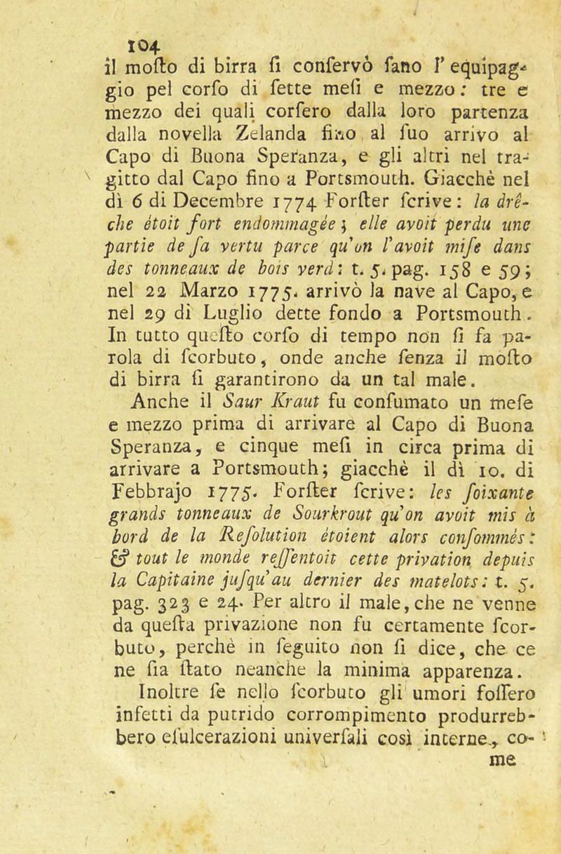 X04 il modo di birra fi confervò fano T equipag*' gio pel corfo di fette mefi e mezzo; tre c mezzo dei quali corfero dalla loro partenza dalla novella Zelanda fii'iO al fuo arrivo al Capo di Buona Speranza, e gli altri nel tra- gitto dal Capo fino a Portsmouth. Giacché nel dì 6 di Decembre 1774 Forfter feri ve ; la drè- che étoìt fori endommagée} elle avoli perda ime parile de fa verta parce quoti favoli mife dans des tonneaux de bois verdi t. 5^ pag. 158 e 59; nel 22 Marzo 1775- arrivò la nave al Capo, e nel 29 di Luglio dette fondo a Portsmouth. In tutto quello corfo di tempo non fi fa pa- rola di feorbuto, onde anche fenza il modo di birra fi garantirono da un tal male. Anche il Saur Kraut fu confumato un mefe e mezzo prima di arrivare al Capo di Buona Speranza, e cinque mefi in circa prima di arrivare a Portsmouth; giacché il di io. di Febbrajo 1775. Forder fcrive: ks foixante grande tonneaux de Sourkrout quon avoli mis à bord de la Refolutlon étoient alors confommés : ^ toni le monde rejjentoit cette privation depuìs la Capitarne jufqu au dernìer des matelots : t. 5. pag. 323 e 24. Per altro il male,che ne venne da queda privazione non fu certamente feor- buto, perchè in feguito non fi dice, che ce ne fia dato neanche la minima apparenza. Inoltre fe nello feorbuto gli umori folfero infetti da putrido corrompimcnto produrreb- bero efulcerazioni univerfali cosi interne., co- me
