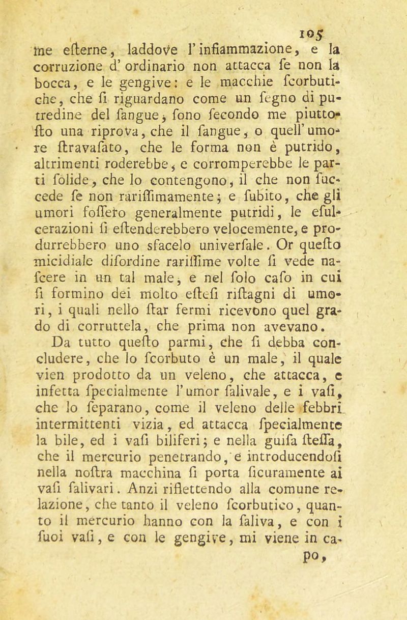 me efterne, laddove l’infiammazione, e la corruzione d’ ordinario non attacca fe non la bocca, e le gengive: e le macchie fcorbuti- che, che fi riguardano come un fegno di pu- tredine del fangucj fono fecondo me piutto- flo una riprova, che il fangue, o quell’umo- re ftravafato, che le forma non è putrido, altrimenti roderebbe ^ e corromperebbe le par- ti folide, che lo contengono, il che non fuc- cede fe non rariflìmamente ; e fuBito, che gli umori foflefo generalmente putridi, le eful* cerazioni fi eflenderebbero velocemente, e pro- durrebbero uno sfacelo univerfale. Or quello micidiale difordine rarilfime volte fi vede na- fcere in un tal malej e nel folo cafo in cui fi formino dei molto eftefi riftagni di umo- ri , i quali nello ftar fermi ricevono quel gra- do di corruttela, che prima non avevano. Da tutto quello parmi, che fi debba con- cludere, che lo fcorbuto è un male, il quale vien prodotto da un veleno, che attacca, e infetta fpecialmente l’umor falivale, e i vali, che lo feparano, come il veleno delle febbri intermittenti vizia, ed attacca fpecialmente la bile, ed i vali biliferi; e nella guifaltefla, che il mercurio penetrando, e introducendoli nella noftra macchina fi porta ficuramente ai vafi falivari. Anzi riflettendo alla comune re- lazione, che tanto il veleno fcorbutico, quan- to il mercurio hanno con la faliva, e con i fuoi vafi, e con le gengive, mi viene in ca- po,