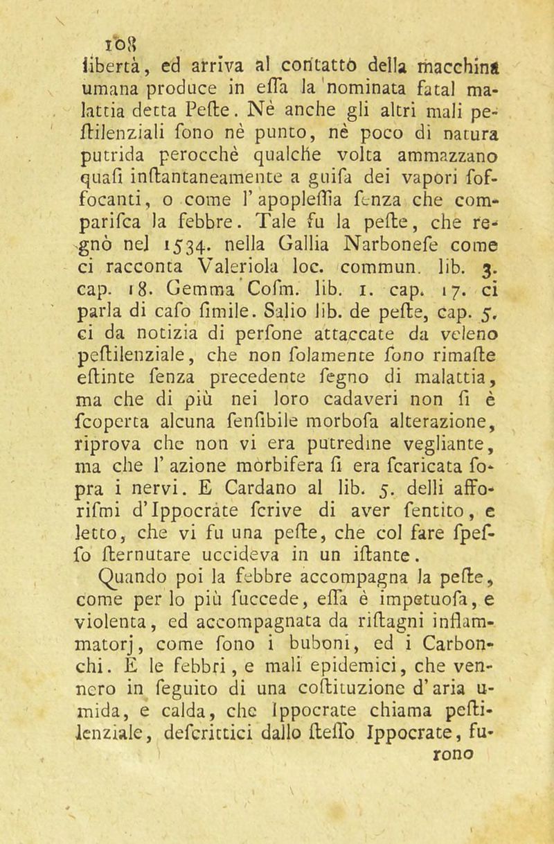 libertà, ed arriva al contattò della macchini umana produce in efTa la'nominata fatai ma- lattia detta Fede. Né anche gli altri mali pe- dilenziali fono nè punto, nè poco di natura putrida perocché qualche volta ammazzano quafi indantaneamente a guifa dei vapori fof- focanti, 0 come 1’apopledìa ftnza che com- parifca la febbre. Tale fu la pede, che re- gnò nel 1534. nella Gallia Narbonefe come ci racconta Valeriola loc. commun. lib. 3. cap. 18. Gemma Cofm. lib. i. cap. 17. ci parla di cafo limile. Salio lib. de pede, cap. 5, ci da notizia di perfone attaccate da veleno pedilenziale, che non folamence fono rimade edinte fenza precedente fogno di malattia, ma che di più nei loro cadaveri non fi è fcopcrta alcuna fenfibile morbofa alterazione, riprova che non vi era putredine vegliante, ma che 1’ azione morbifera fi era fcaricata fo- pra i nervi. E Cardano al lib. 5. delli affo- rifmi dTppocràte fcrive di aver fentito, e letto, che vi fu una pede, che col fare fpef- fo dernutare uccideva in un idante. Quando poi la febbre accompagna la pede, come per lo più fuccede, effa è impetuofa, e violenta, ed accompagnata da ridagni infiam- matorj, come fono i buboni, ed i Carbon- chi. E le febbri, e mali epidemici, che ven- nero in feguito di una codituzione d’aria u- mida, e calda, che Ippocrate chiama pedi- Icnziale, defcrittici dallo deffo Ippocrate, fu- rono