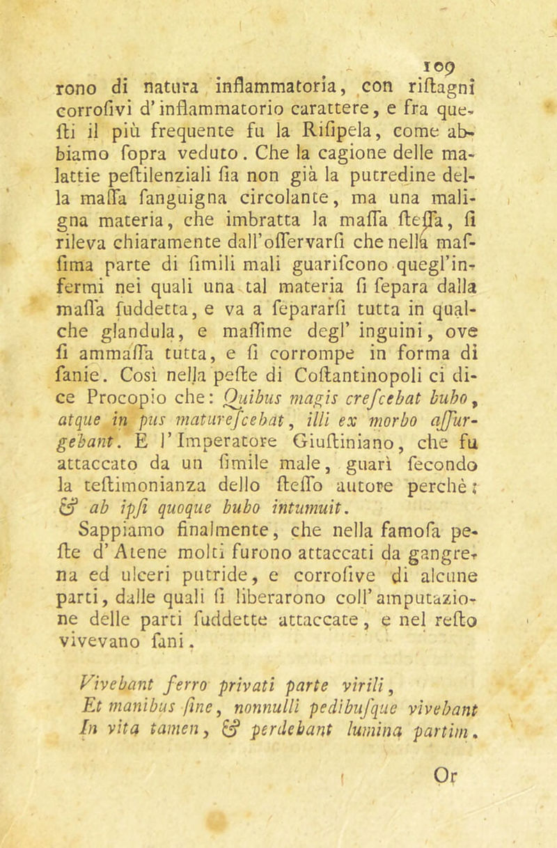 rono di natura inflammatorìa, ,con riflagni eorrofivi d’infiammatorio carattere, e fra que^ fli il più frequente fu la Rifipela, come ab- biamo fopra veduto. Che la cagione delle ma- lattie peflilenziali fia non già la putredine del- la malfa fanguigna circolante, ma una mali- gna materia, che imbratta la malfa ftepa, fi rileva chiaramente dall’offervarfi chenellà maf- fima parte di limili mali guarifcono quegl’inr- fermi nei quali una tal materia fi fepara dalla mafia fuddetta, e va a fepararfi tutta in qual- che gianduia, e malfime degl’inguini, ove fi ammalfa tutta, e fi corrompe in forma di fanie. Così nelja peffce di Collantinopoli ci di- ce Procopio che: Ouibus niagìs crefcebat bubo y atqiie in pus maturefcehat, ìlU ex morbo ajjìir- gebant. E l’Imperatore Giulliniano, che fu attaccato da un limile male, guarì fecondo la tellimonianza dello fielfo autore perchè : ^ ab ipjì quoque bubo ìntumuit. Sappiamo finalmente, che nella famofa pe- lle d’Atene molti furono attaccati da gangrer na ed ulceri putride, e corrollve di alcune parti, dalle quali fi liberarono coll’amputazio- ne delle parti fuddette attaccate, e nel relto vivevano fani. Vivebant ferro privati parte virili, Et manibus fine, nonnuUì pedìbufque vivebant In vita tamen, ^ perilebant lumina panini. Or