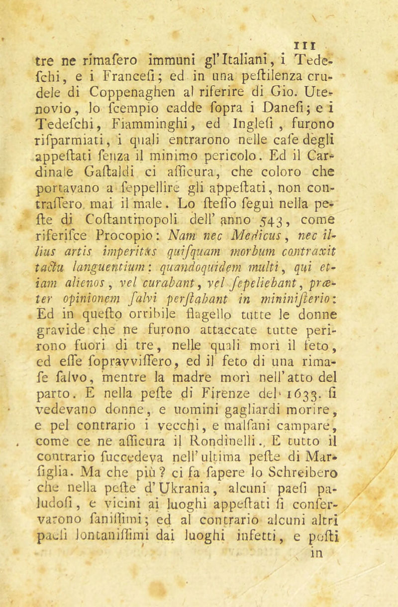 tre ne rimafero immuni gl’italiani, i Tede- fchi, e i Francefi; ed in una peftilenza cru- dele di Coppenaghen al riferire di Gio. Ute*- novio, lo fcempio cadde fopra i Danefi ; e i Tedefchi, Fiamminghi, ed Inglefi , furono rifparmiati, i quali entrarono nelle cafe degli appeftati feiiza il minimo pericolo. Ed il Car- dinale Gaflaldi ci afficura, che coloro che portavano a feppellire gli appellati, non con- tralTero. mai il male . Lo ftefìb feguì nella pe- lle di Coftantinopoli dell’anno 543, come riferifce Procopio : Nani nec Merlìcus, nec i/- lius artìs imperìt^cs quifquam morbum cojitraxit tadu languentìum ; quandoquidem multi, qui et- ìam alienos , vel curabant, vel fepeliebant, pra- ter opìnionem /alvi perjìabant in mininijìerioi Ed in quello orribile flagello tutte le donne gravide che ne furono attaccate tutte peri- rono fuori di tre, nelle quali mori il feto, ed effe fopravviflero, ed il feto di una rima- fe falvo, mentre la madre morì nell’atto del parto. E nella pefte di Firenze deh 1633. lì vedevano donne, e uomini gagliardi morire, e pel contrario i vecchi, e malfani campare, come ce ne aflìcura ij Rondinelli., E tutto il contrario fuccedeya nell’ultima pelle di Mar- figlia. Ma che più? ci fa Papere lo Schreibero che nella pelle d’Ukrania, alcuni paefi pa- Judofi , e vicini ai luoghi appeflati fi confer- varono fanilìimi; ed al contrario alcuni altri paefi Jontaniflimi dai luoghi infetti, e pofli in
