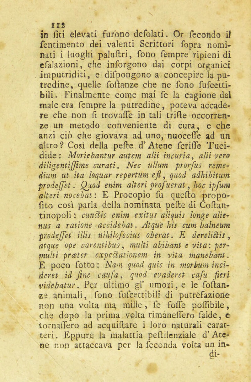 IIS in fiti elevati furono defolati. Or fecondo il fentimento dei valenti Scrittori fopra nomi»* nati i luoghi paluftri, fono Tempre ripieni di cfalazioni, che inforgono dai corpi organici imputriditi, e difpongono a concepire la pu- tredine, quelle foftanze che ne fono fufcetti- bili. Finalmente come mai fe la cagione del male era Tempre la putredine, poteva accade^- re che non ó trovaife in tali trifle occorren- ze un metodo conveniente di cura, e che anzi ciò che giovava ad uno, nuocelTe ad un altro? Cosi della pelle d’Atene fcrifle Tuci- dide: Moriebantur aiitem ahi incuria, alii vero diligentìjjìme curati. Nec ullum prorfus reme^ dìum ut ita loquar repertu?n ejì, qiiod adhibitum prodejjet. Qjiod enim alteri profuerat, hoc ipfum alteri nocebat : E Procopio fu quello propo- fito così parla della nominata pelle di Collana- tinopoli : ciinfflis enim exitus aliquis longe alie-r mis a ratione accidehat. Atque bis cum balneum prodejfet illìs nìhtlofecìus oberat. E dercliftis, atque ope carenti bus-, multi abibant e vita: per- multi prceter expedtatìonem in vita manebant. E poco fotto : Nam quad quis in morbum ìncU / deret td fine caufa, qiiod evaderet cafu fieri videbatur. Per ultimo gl’ umori, e le follan- ze animali, fono fufcettibili di putrefazione non una volta ma mille, fe folte polfibile, che dopo la prima volta rimanelTero falde, c tornalfero ad acquiflare i loro naturali carat- teri. Eppure la malattia pellilenziale d’Ate- ne non attaccava per la feconda volta un in-