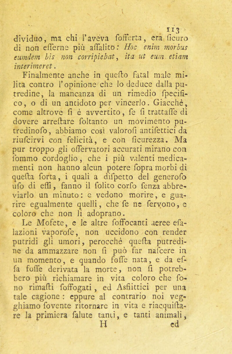 dividuo, ina chi l’aveVa era, ficuro di non efTerna più aflalitb: Hoc enhn morbus eunulem bis non corripiebat ^ ita ut ewii etiam interiineret. Finalmente anche in queflio fatai male mi- lita contro l’opinione che lo deduce dalla pu- tredine, la mancanza di un rimedio fpecifi- co, o di un antidoto per vincerlo. Giacché, come altrove fi è avvertito, fe fi trattafie di dovere arreftare foltanto un movimento pu- tredinofo, abbiamo così valorofi antifettici da riufcirvi con felicità, e con ficurezza. Ma pur troppo gli olTervatori accurati mirano con fommo cordoglio, che i più valenti medica- menti non hanno alcun potere fopra morbi di quefta forta, i quali a difpetto del generofo ufo di effi, fanno il folito corfo fenza abbre- viarlo un minuto: e vedono morire, e gua- rire egualmente quelli, che fe ne fervono, e coloro che non li adoprano. Le Mofete, e le altre foffocanti aeree efa- lazioni vaporofe, non uccidono con render putridi gli umori, perocché quefta putredi- ne da ammazzare non fi può far nafcere in un momento, e quando foife nata, e da ef- fa fofie derivata la morte, non fi potreb- bero più richiamare in vita coloro che fo- no rimarti foffogati, ed Asfiitticì per una tale cagione : eppure al contrario noi veg- ghiamo fovente ritornare in vita e riacquirta- re la primiera falute tanti, e tanti animali, H ed