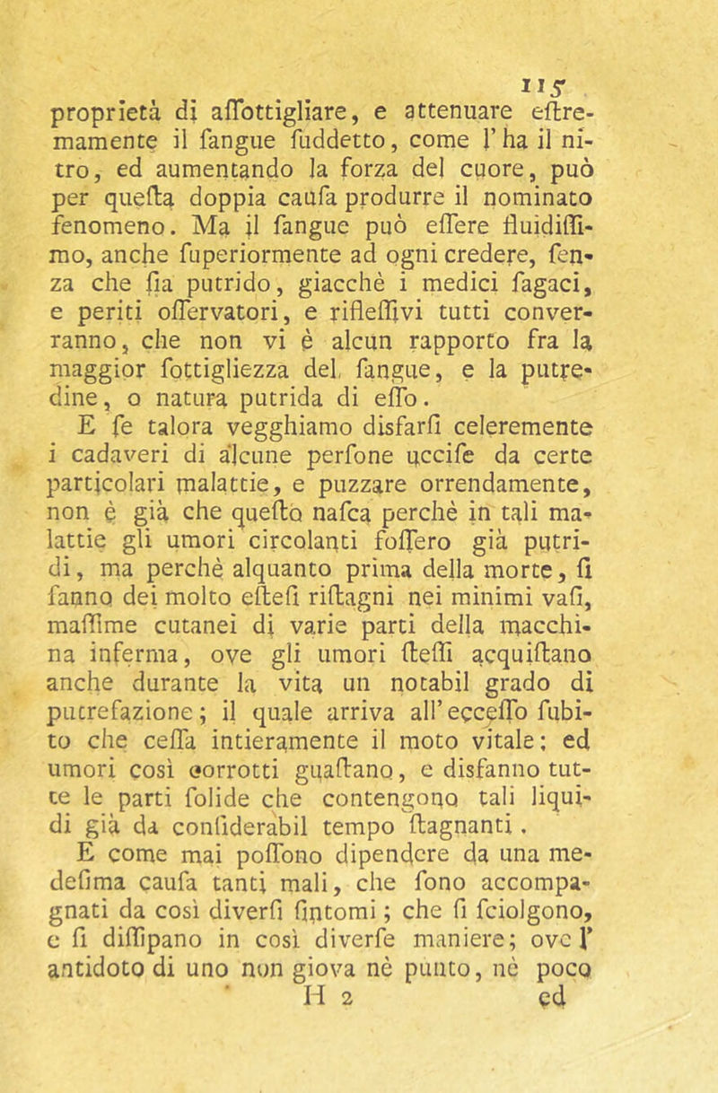 proprietà dì aflbttìgliare, e attenuare eflre- mamente il fangiie fuddetto, come l’ha il ni- tro, ed aumentando la forza del cuore, può per quella doppia caufa produrre il nominato fenomeno. Ma il fangue può edere fluidiffi- mo, anche fuperiormente ad ogni credere, fen- za che fia putrido, giacché i medici fagaci, e periti olTervatori, e riflelìlvi tutti conver- ranno, che non vi è alcun rapporto fra la maggior fottigliezza del, fangue, e la putre- dine , Q natura putrida di elTb. E fe talora vegghiamo disfarli celeremente i cadaveri di alcune perfone uccide da certe particolari malattie, e puzzare orrendamente, non è già che quello nafca perchè in tali ma- lattie gli umori circolanti follerò già putri- di, ma perchè alquanto prima della morte, fi fanno dei molto eftefi rillagni nei minimi vali, mafiìme cutanei di varie parti della macchi- na inferma, ove gli umori fieffi acquiftano anche durante la vita un notabii grado di putrefazione ; il quale arriva all’ ecc^flb dubi- to che cella intieramente il moto vitale; ed umori cosi oorrotti guafiano, e disfanno tut- te le parti folide che contengono tali liqui- di già da conllderabil tempo llagnanti. E come mai polTono dipendere da una me- dellma caufa tanti mali, che fono accompa- gnati da così diverfi fintomi ; che fi fciolgono, c fi dillìpano in così diverfe maniere; ove f antidoto di uno non giova nè punto, nè poco H 2 ed