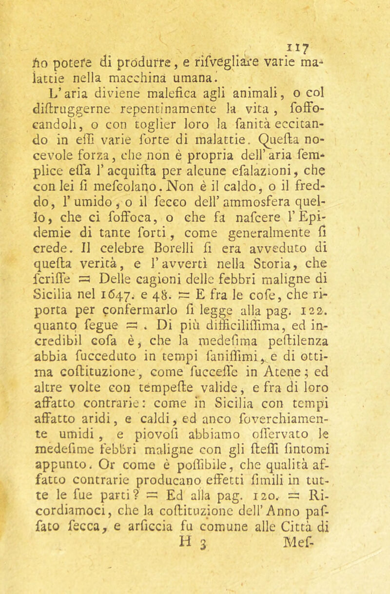 . .. .^^7 fto potefe ai próduffe, e rifvegliai’e varie ma-^ iatcie nella macchina umana.! L’aria diviene malefica agli animali, o col diftruggerne repentinamente la vita , fofFo- candoli, o con toglier loro la fanità eccitan- do in efii varie forte di malattie. Quella no- cevole forza, che non è propria dell’ aria fem* plice elfa 1’ acquifta per alcune efalazioni, che con lei fi mefcolano. Non è il caldo, o il fred- do , r umido j o il feceo dell’ ammosfera quel- lo, che ci foffoca, o che fa nafcere l’Epi- demie di tante forti, come generalmente fi crede. Il celebre Borelli fi era avveduto di quella verità, e l’avvertì nella Storia, che fcrifle =3 Delle cagioni delle febbri maligne di Sicilia nel 1647.. e 48. 3= E fra le cofe, che ri- porta per confermarlo fi legge alla pag< 122. quanto fegue . Di più ditficilifiima, ed in- credibil cofa è, che la niedefima peftilenza abbia fucceduto in tempi faniffimi^e di otti- ma coflituzione, come fuccefie in Atene; ed altre volte con tempefie valide, e fra di loro affatto contrarie: come in Sicilia con tempi affatto aridi, e caldi, ed anco foverchiamen- te umidi , e piovofi abbiamo ofiervato le medefime febbri maligne con gli fleffi fintomi appunto. Or come è poffibile, che qualità af- fatto contrarie producano effetti fimili in tut- te le fue parti? Ed alla pag. 120. =3 Ri- cordiamoci, che la coflituzione dell’Anno paf- fato fecca, e arficcia fu comune alle Città di H 3 Mef-