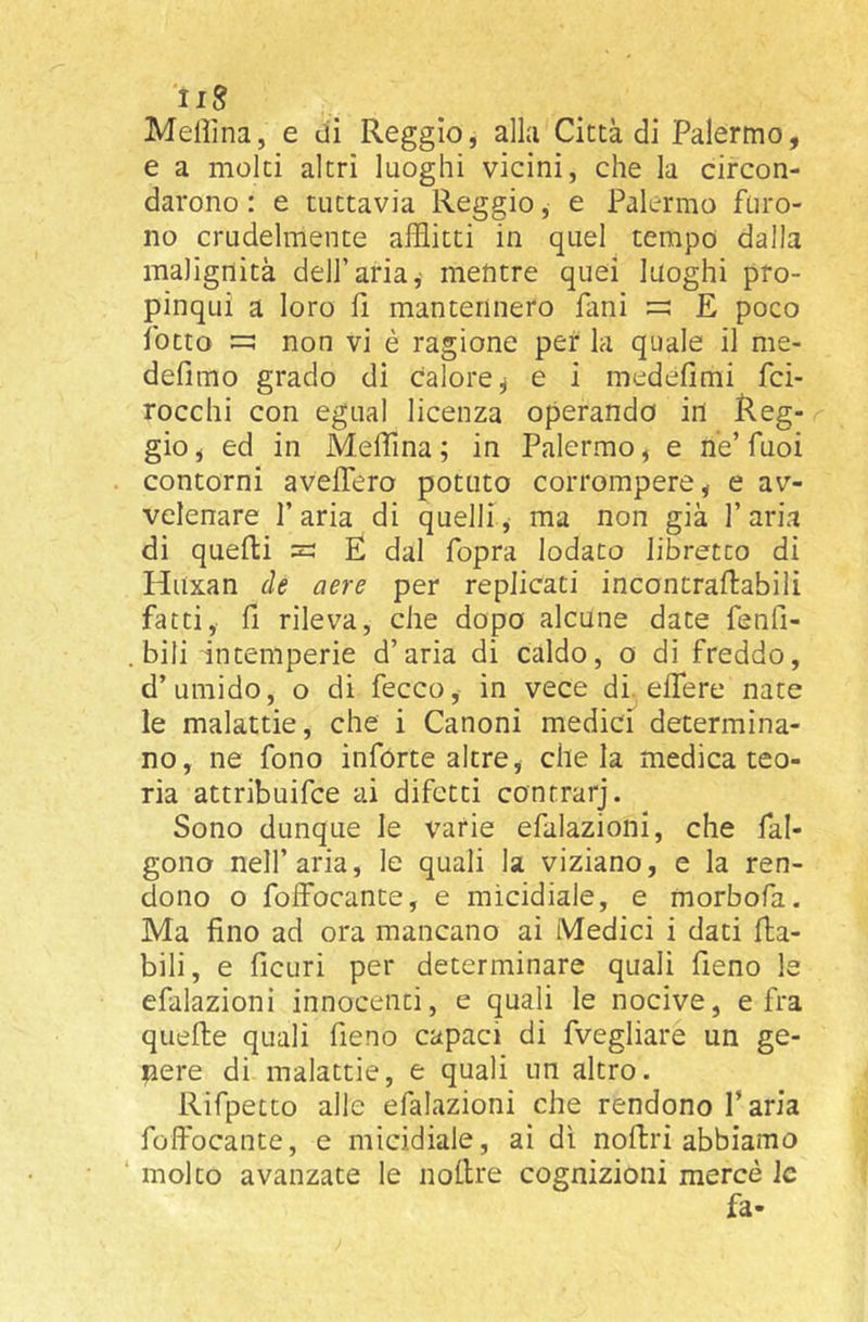 Melììna, e dì Reggio, alla Città di Palermo, e a molti altri luoghi vicini, che la circon- darono : e tuttavia Reggio, e Palermo furo- no crudelmente afflitti in quel tempo dalla malignità dell’aria,- mentre quei luoghi pro- pinqui a loro fi mantennero fimi E poco fiotto non vi è ragione per la quale il me- defimo grado di Calore^ e i medefimi fici- rocchi con egual licenza operando in Reg- gio , ed in Meffina ; in Palermo, e ne’ fiuoi contorni avelTero potuto corrompere, e av- velenare l’aria di quelli, ma non già l’aria di quelli =: E dal fiopra lodato libretco di Huxan de aere per replicati incontrallabili fatti, fi rileva, che dopo alcune date fienfi- . bili intemperie d’aria di caldo, o di freddo, d’umido, o di fecco, in vece di effe re nate le malattie, che i Canoni medici determina- no, ne fono ìnforte altre, chela medica teo- ria attribuire ai difetti contrarj. Sono dunque le varie efalazioni, che fal- gono nell’aria, le quali la viziano, e la ren- dono o foffocante, e micidiale, e morbofa. Ma fino ad ora mancano ai Medici i dati {la- bili, e ficuri per determinare quali fieno le efalazioni innocenti, e quali le nocive, e fra quelle quali fieno capaci di fvegliare un ge- niere di malattie, e quali un altro. Rifpetto alle efalazioni che rendono l’aria foffocante, e micidiale, ai dì nollri abbiamo ‘ molto avanzate le nollre cognizioni mercè le fa-