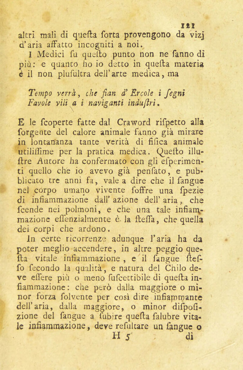 I£1 altri mali di quefta forta provengono da vizj d’aria affatto incogniti a noi. I Medici fu quello punto non ne fanno dì più; e quanto ho io detto in quella materia é il non plufultra dell’arte medica, ma Tempo verrà, che fian d' Èrcole i fegni Favole vili ^ i naviganti induftri, E le fcoperte fatte dal Craword rifpetto alla forgeote del calore animale fanno già mirare in lontananza tante verità di fifica animale utiliflìrae per la pratica medica. Quello illu- llre Autore ha confermato con gli efperimen- ti quello che io avevo già penfato, e pub- blicato tre anni fa, vale a dire che il fangue nel corpo umano vivente foffre una fpezie di infiammazione dall’ azione dell’ ariache feende nei polmoni, e che una tale infian\- mazione elTenzialmente è- la flefla, che quella dei corpi che ardono. In certe ricorrenze adunque l’aria ha da poter meglio accendere, in altre peggio que- lla vitale infiammazione , e il fangue llef- fo fecondo la qualità, e natura del Chilo de- ve elTere più o meno fufeeetibile di quella in- fiammazione : che però dalla maggiore o mi- nor forza folvente per così dire infiaprnante dell’aria, dalla maggiore, o minor diì^ofi- zione del fangue a fubire quella falubre vita- le infiammazione, deve refultare un fangue o H 5 , di