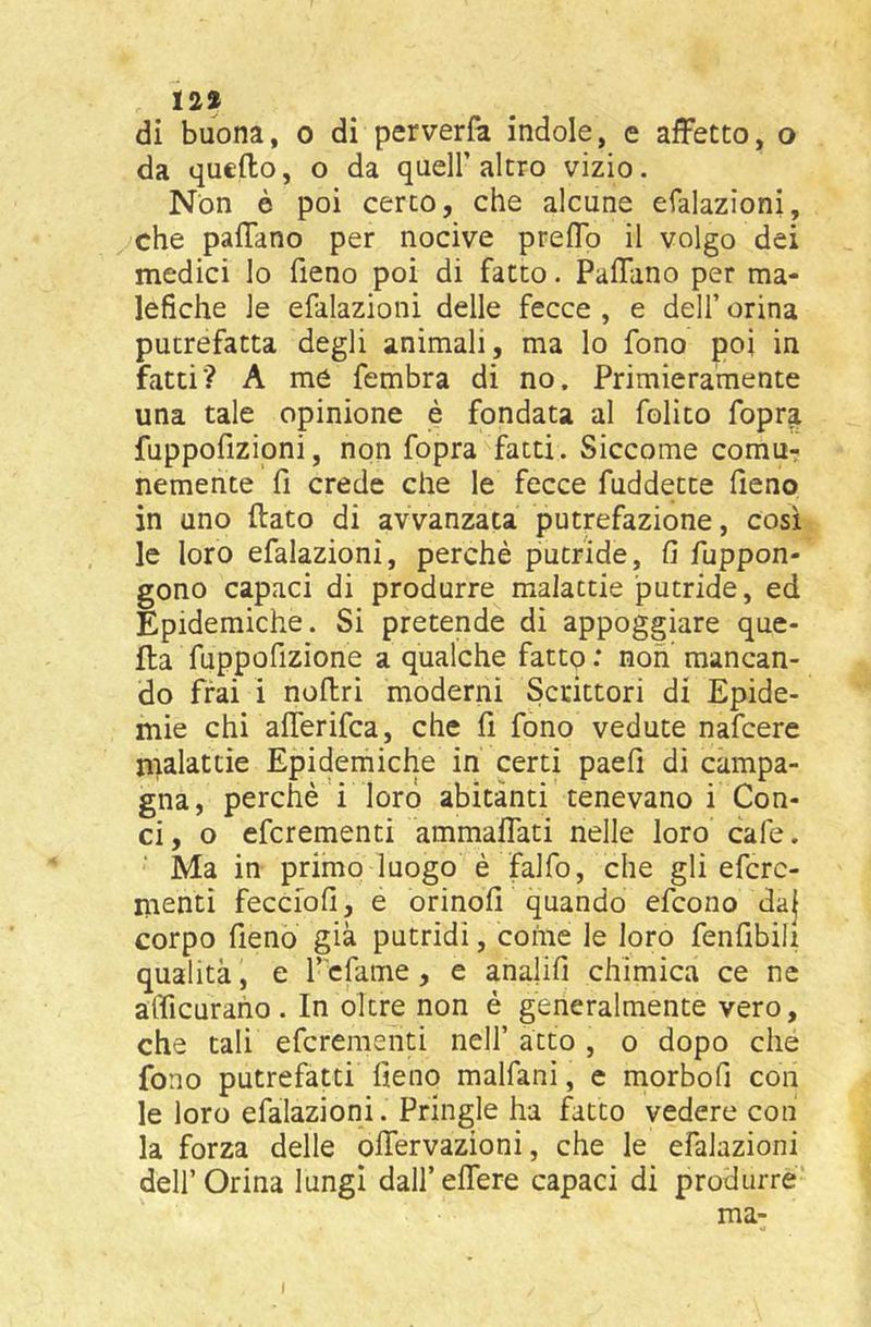 129 di buona, o di perverfa indole, e affetto, o da quello, o da quell’altro vizio. Non è poi cerco, che alcune efalazioni, che paffano per nocive preffo il volgo dei medici lo fieno poi di fatto. Paffano per ma- lefiche le efalazioni delle fecce , e delf orina putrefatta degli animali, ma lo fono poi in fatti'? A me fembra di no. Primieramente una tale opinione è fondata al folito fopra fuppofizioni, non fopra fatti. Siccome comur nemente fi crede che le fecce fuddette fieno in uno (lato di avvanzata putrefazione, così le loro efalazioni, perchè putride, fi fuppon- gono capaci di produrre malattie putride, ed Epidemiche. Si pretende di appoggiare que- lla fuppofizione a qualche fatto : non mancan- do frai i noffri moderni Scrittori di Epide- mie chi afferifca, che fi fono vedute nafcere nialattìe Epidemiche in certi paefi di campa- gna, perché ! loro abitanti tenevano i Con- ci, o efcrementi ammaffati nelle loro cafe. Ma in primo luogo è falfo, che gli efcrc- menti fecciofi, e orinofi quando efcono daj corpo fieno già putridi, come le loro fenfibili qualità, e f'cfame, e analifi chimica ce ne afficuraho. In óltre non è generalmente vero, che tali efcrementi nell’ atto , o dopo che fono putrefatti fieno malfani, e morbofi con le loro efalazioni. Pringle ha fatto vedere con la forza delle offervazioni, che le efalazioni deir Orina lungi dall’ effere capaci di produrre’ ma- I