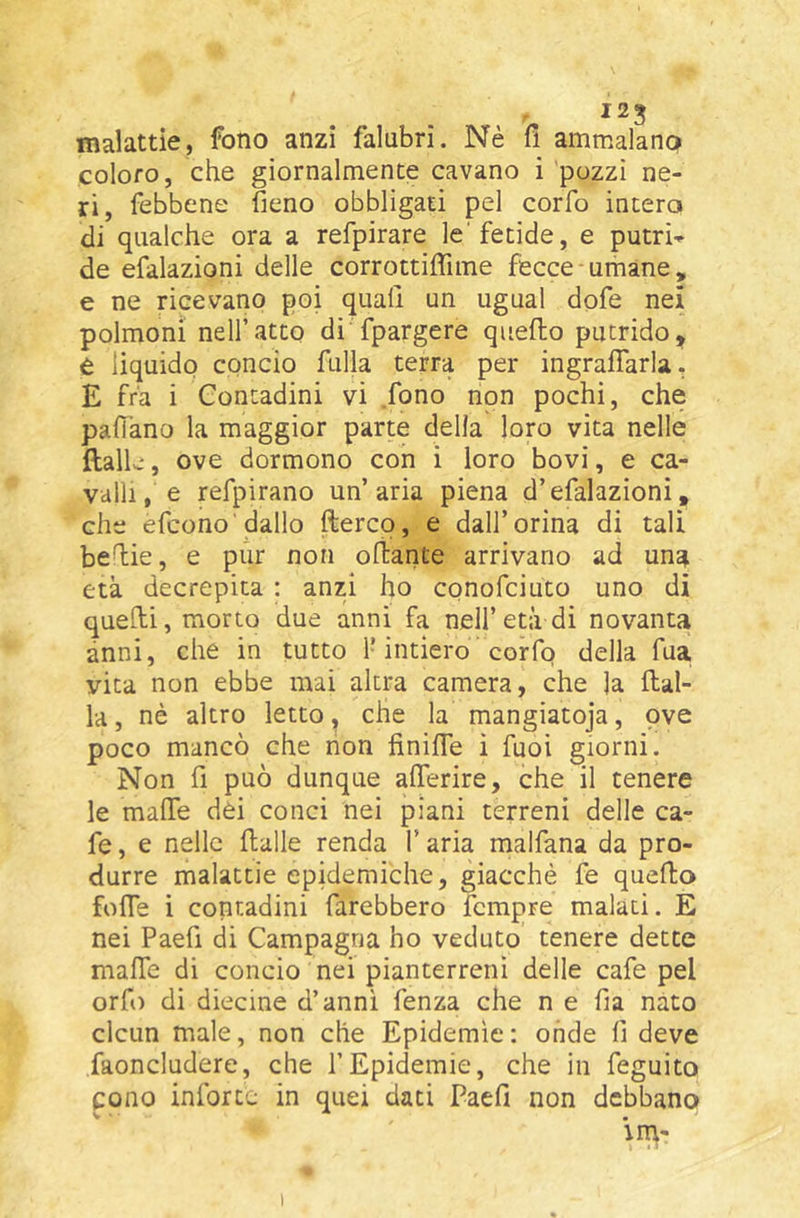 malattie, fono anzi falubri. Nè fi ammalano coloro, che giornalmente cavano i pozzi ne- ri, febbene fieno obbligati pel corfo intera di qualche ora a refpirare le'fetide, e putri» de efalazioni delle corrottiffime fecce umane, e ne ricevano poi quali un ugual dofe nei polmoni nell’atto di fpargere quello putrido^ è liquido concio filila terra per ingralTarla. E fra i Contadini vi fono non pochi, che paflano la maggior parte della loro vita nelle ftalle, ove dormono con i loro bovi, e ca- valli, e refpirano un’aria piena d’efalazioni, che efcono'dallo fterco, e dall’orina di tali befiie, e pur non olìante arrivano ad una età decrepita : anzi ho conofciuto uno di quelli, morto due anni fa nell’età di novanta anni, che in tutto 1-intiero corfo della fua, vita non ebbe mai altra camera, che )a Alal- ia , nè altro letto, che la mangiatoja, ove poco mancò che non finifie i fuoi giorni. Non fi può dunque aflerire, che il tenere le mafie dei conci nei piani terreni delle ca- fe, e nelle Aalle renda V aria malfana da pro- durre malattie epidemiche, giacché fe queAo fofie i contadini farebbero fcmpre malati. E nei Paefi di Campagna ho veduto tenere dette mafie di concio nei pianterreni delle cafe pel orfo di diecine d’anni fenza che n e fia nato clcun male, non che Epidemìe: onde fi deve faoncludere, che f Epidemie, che in feguito cono inforce in quei dati Paefi non debbano \rn-