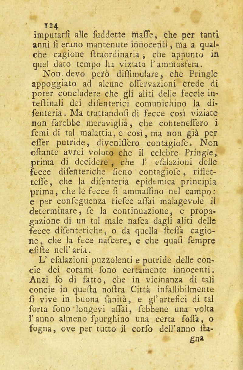 T24. jmputarfi alle fiiddette hiaflej che per tanti anni fi erano mantenute ihhocerìti j ma a qual- che cagione {Iraordinaria ^ che appunto in quel dato tempo ha viziata l’ammosterà. Non . devo peto dilTimulare, che Pringle appoggiato ad alcune oiTervazioni crede di poter concludere che gli aliti delle feccie in- teflinali dei difenterici comunichino la di- fenteria. Ma trattandofi di fecce così viziate non farebbe meraviglia, che conteneflero i femi di tal malattia, e così, ma non già per eifer putride, divenilTero contàgiofe. Non ©{fante avrei voluto che il celebre Pringle, prima di decidere , che 1’ efalazioni delle fecce difeìlteriche fieno contàgiofe, riflet- teife, che la difenteria epidemica principia prima, che le fecce fi ammaifino nel campo: e per confeguehza riefce aifai malagevole il determinare, fe la continuazione, e propa- gazione di un tal male nafca dagli aliti delle fecce difenteriche, o da quella ftelTa cagio- ne, che la fece nafeere, e che quali fempre efifte nell’aria. L’ efalazioni puzzolenti e putride delle con- cie dei corami fono certamente innocenti. Anzi fo di fatto, che in vicinanza di tali concie in quefla nofira Città infallibilmente fi vive in buona fanicà, e gl’artefici di tal forta fono longevi aifai, febbene una volta l’anno almeno {purghino una certa foifa, o fogna, ove per tutto il corfo dell’anno {la- gna