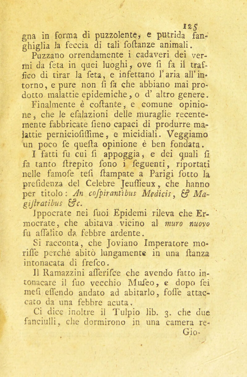 ghiglia la feccia di tali foflanze animali. Puzzano orrendamente i cadaveri dei ver- mi da feta in quei luoghi, ove fi fa il traf- iÌGO di tirar la feta, e infettano l’aria all’in- torno, e pure non fi fa che abbiano mai pro- dotto malattie epidemiche, 0 d’ altro genere. Finalmente è collante, e comune opinio- ne, che le efalazioni delle muraglie recente- mente fabbricate fieno capaci di produrre ma- lattie perniciofiflime, e micidiali. Veggiamo un poco fe quella opinione è ben fondata. I fatti fu cui fi appoggia, e dei quali lì fa tanto Hrepito fono i feguenti, riportati nelle famofe tefi llampate a Parigi fotto la prefidenza del Celebre Jeulìieux, che hanno per titolo; An cofpirantìbiis Medicìs, ^ Ma- gtjiratìbus ^c. Jppocrate nei fuoi Epidemi rileva che Er- mocrate, che abitava vicino al muro nuovo fu alTalito da febbre ardente. Si racconta, che Joviano Imperatore mo- rilTe perchè abitò lungamente in una llanza intonacata di frefco. II Ramazzini afierifce che avendo fatto in- tonacare il fuo vecchio Mufeo, e dopo fei mefi eflendo andato ad abitarlo, folle attac- cato da una febbre acuta. Ci dice inoltre il Tulpio lib. 3. che due fanciulli, che dormirono in una camera re-