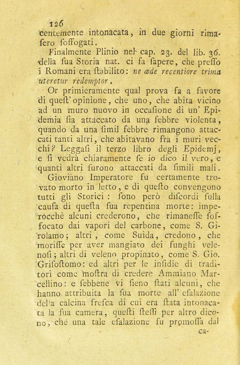 centemente intonacata, in due giorni rima- fero fofFogati. Finalmente Plinio neh cap. 23. del lib. 36. •della fua Storia nat. ci fli fapere, che prefTo i Romani era flabilito : ne cede recentiore trima uteretiir redemptor. Or primieramente qual prova fa a favore di queft’opinione, che uno, che abita vicino ad un muro nuovo in occafione di un’ Epi- ^ demia fia attaccato da una febbre violenta, quando da una fimil febbre rimangono attac- cati tanti altri, che abitavano fra i muri vec- chi? Leggali il terzo libro degli Epidemj, e fi vedrà chiaramente fe io dico il vero, e quanti altri furono attaccati da fimili mali. Gioviàno Imperatore fu certamente tro- vato morto in letto, e di quello convengono tutti gli Storici : fono però difcordi fulla caufa di quella fua repentina morte: impe- rocché alcuni crederono, che rimaneffe fof- focato dai vapori del carbone, come S. Gi- rolamo; altri, come Suida, credono, che morilfe per aver mangiato dei funghi vele- nofi ; altri di veleno propinato, come S. Gio. Grifollorao: ed altri per le infidic di tradi- tori come mollra di credere A minia no Mar- cellino: e febbene vi fieno flati alcuni, che hanno attribuita la fua morte all’ efalazione dcl'a calcina frefca di cui era Rata intonaca- ta la fua camera, queRi Rellì per altro dico- no, che una tale efalazione fu prpmollà dal