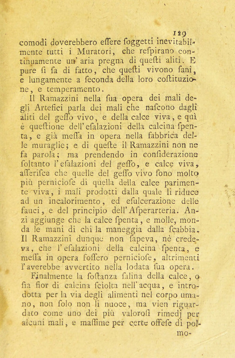 comodi doverebbero elTere foggetti inevitabil- mente tutti i Muratori, che refpirano con- tinuamente un’aria pregna di quelli aliti. E pure fi fa di fatto, che quefti vivono funi, e lungamente a feconda della loro coftituzio»» ne, e temperamento. 11 Ramazzini nella fua opera dei mali de- gli Artefici parla dei mali che nafeono dagli aliti del gelTo vivo, e della calce viva, e qui è quedione deU’efalazioni della calcina fpen- ta, e già meffa in opera nella fabbrica del- le muraglie; e di quelle il Ramazzini non ne fa parola; ma prendendo in confiderazione foltanto l’efalazioni del gelTo, e calce viva, aiTerifce che quelle del gelTo vivo fono molto più perniciofe di quella della calce parimen- te viva, i mali prodotti dalla quale li riduce ad un incalorimento, ed efulcerazione delle fauci, e del principio dell’Afperarteria. An- zi aggiunge che la calce fpenta, e molle, mon- da le mani di chi la maneggia dalla fcabbia* Il Ramazzini dunque non fapeva, nè crede- va, che l’efalazioni della calcina fpenta, e melfa in opera folTero perniciofe, altrimenti Taverebbe avvertito nella lodata fua opera. Finalmente la fodanza falina della calce, o fia fior di calcina fciolta nell’acqua, e intro- dotta per la via degli alimenti nel corpo uma- no, non folo non li nuoce, ma vien riguar- dato come uno dei più valorofi rimedj per alcuni mali, e mafiirae per c.erte ofiefe di pol- mo-