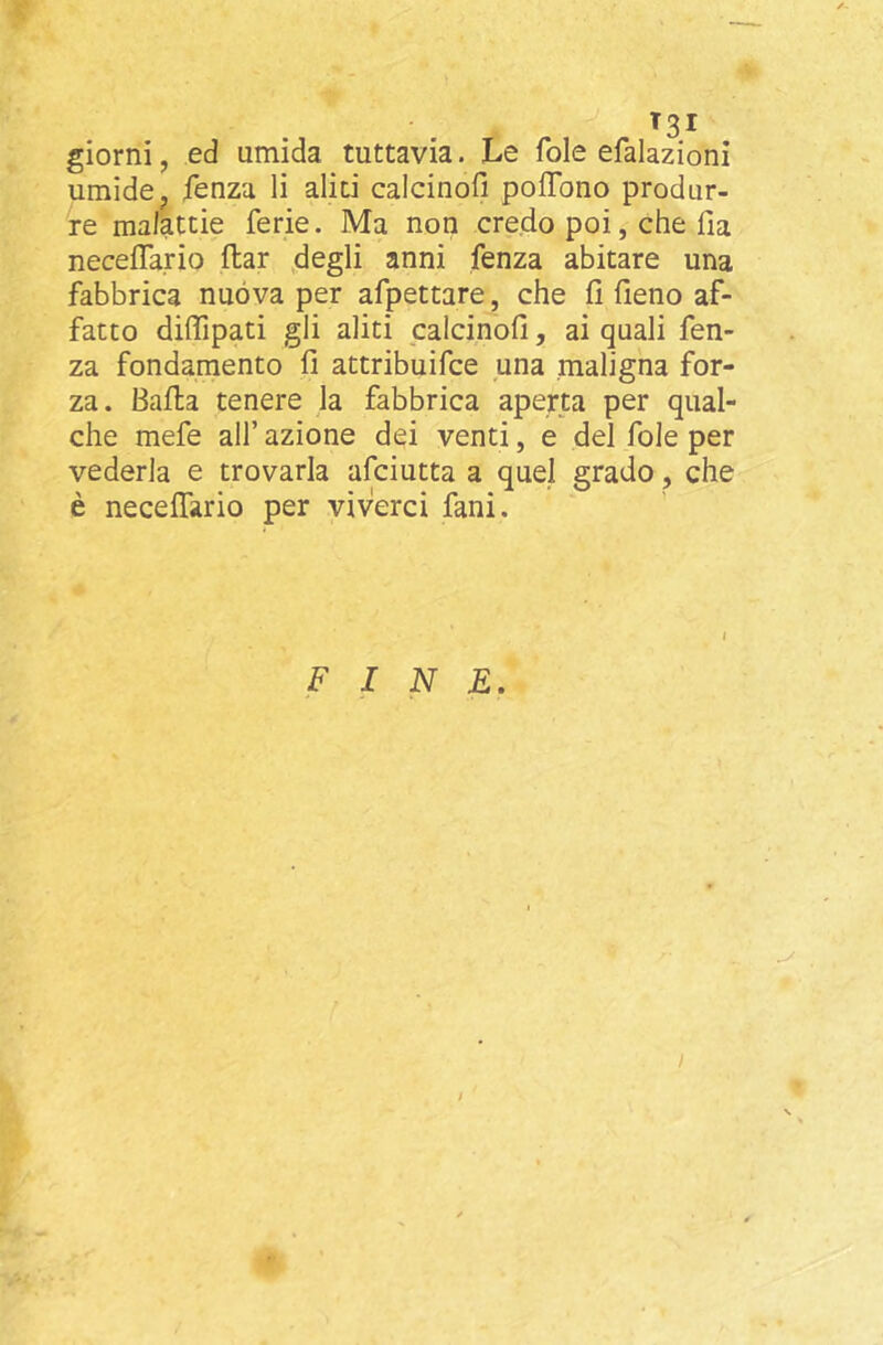 T3I giorni, ed umida tuttavia. Le fole efalazioni umide, fenza li aliti calcinofi polTono produr- re malattie ferie. Ma non credo poi, che Ha neceflario flar degli anni fenza abitare una fabbrica nuòva per afpettare, che fi fieno af- fatto difiipati gli aliti calcinofi, ai quali fen- za fondamento fi attribuifce una maligna for- za. Balla tenere la fabbrica aperta per qual- che mefe all’ azione dei venti, e del fole per vederla e trovarla afciutta a quel grado, che è neceffario per viverci fani. I FINE. I