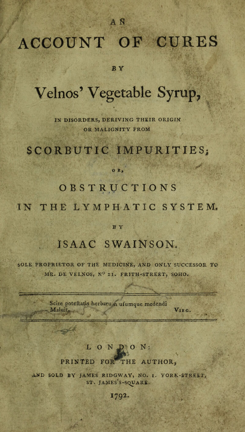 ACCOUNT OF CURES B Y Velnos’ Vegetable Syrup, IN DISORDERS, DERIVING THEIR ORIGIN OR MALIGNITY FROM SCORBUTIC IMPURITIESi o OBSTRUCTIONS IN THE LYMPHATIC SYSTEM. B Y ISAAC SWAINSON. SOLE FROPRIETOR OF THE MEDICINE, AND ONLY SUCCESSOR TO MR. DE VELNOS, 21. FRITH-STREET, SOHO. Scire poteftads herbaru^ ufumque medendi .Maluit.-, ViRG. L O N ^ O PRINTED FOR^HE AUTHOR, AND SOLD BY JAMES RIDGWAY, NO. I. YORK-STREET, ST. james’s-square.