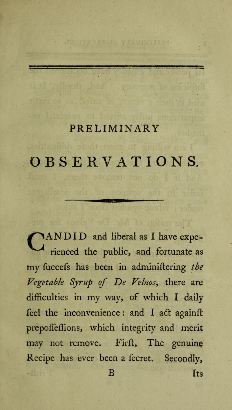 PRELIMINARY OBSERVATIONS. ANDID and liberal as I have expe- rienced the public^ and fortunate as my fuccefs has been in adminiftering the Vegetable Syrup of De Velnosy there are difficulties in my way, of which I daily feel the inconvenience: and I adt againft prepoffeffions, which integrity and merit may not remove. Fir ft. The genuine Recipe has ever been a fecret. Secondly, B