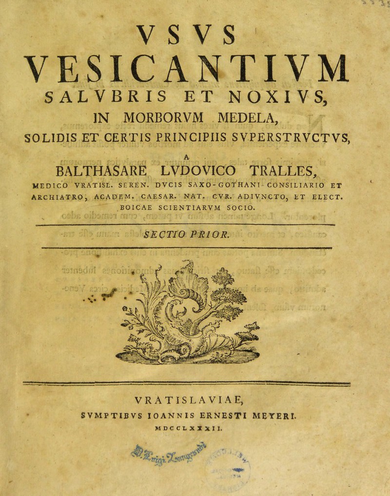 V S V S ' VESICANTIVM SALVERIS ET NOXIVS, ]N MORBORVM MEDELA, SOLIDIS ET CERTIS PRINCIPIIS SVPERSTRVCTVS, A . ... BALTHASARE LVDOVICO 'TRALLES, MEDICO VRATISL. SEREN. DVCIS SAXO-GOTHANU CONSILIARIO ET ARCHIATROj ACADEM. CAESAR. NAT. CVR. ADIVNCTO, ET ELECT. .BOICAE SCIENTIARVM SOCIO. SECTIO PRIOR. VRATISLAVIAE, SVMPTIBVS lOANNiS ERNESTI MEYERI. MDCC1.XXXII.