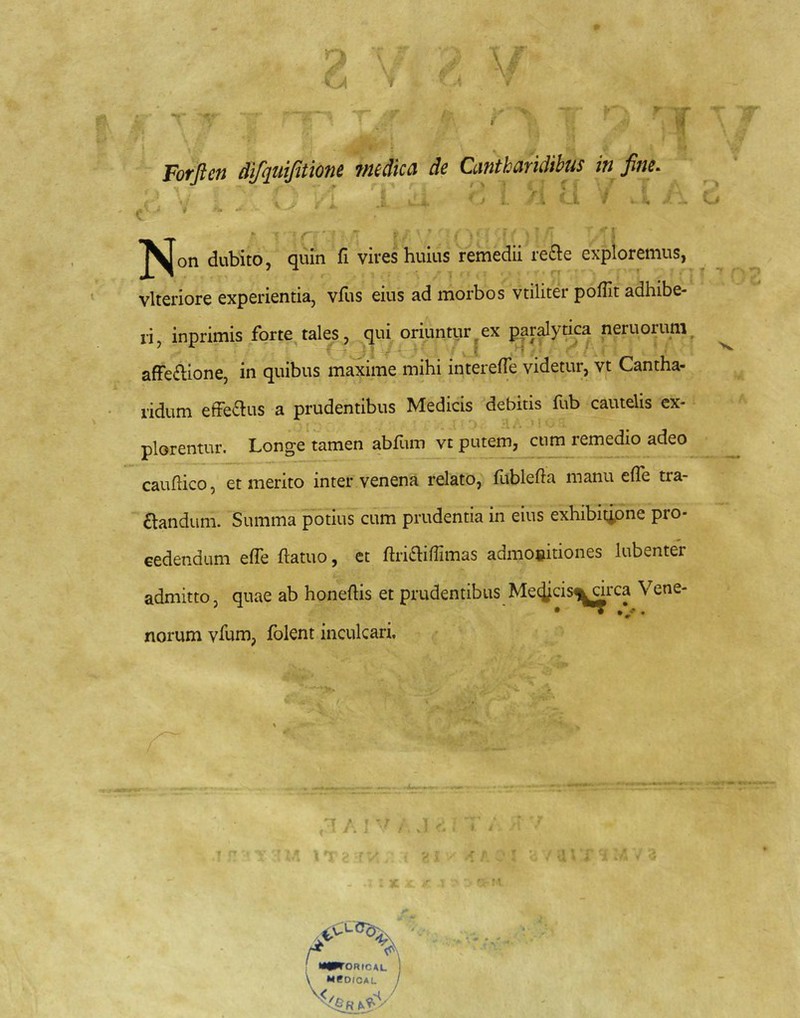 I Forften AifquifitioM fmdka de Cantharidibus in fine. . , . . ■ - ^ - f— — - ^ V ’ ' \ !N° dubito, quin fi vires huius remedii re£ie exploremus, vlteriore experientia, vfus eius ad morbos vtiliter poflit adhibe- ri, inprimis forte tales, qui oriuntur ex par^yhca neruorum, afFe£lione, in quibus maxime mihi interefTe videtur, vt Cantha- ridum efferus a prudentibus Medicis debitis fub cautelis ex- plorentur. Longe tamen abllim vt putem, cum remedio adeo cauftico, et merito inter venena relato, fublefta manu efle tra- nandum. Summa potius cum prudentia in eius exhibitione pro- cedendum elTe ftatuo, et ftri£hffimas admoeitiones lubenter admitto, quae ab honeftis et prudentibus Medicis^circa Vene- norum vfum, fblent inculcari. T / f v; ORICAL ) MPOICAL /