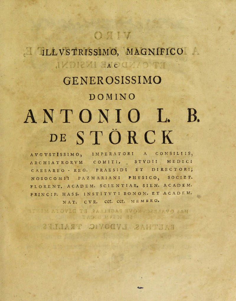 K.r ■ ' - ■/ a'c’ GENEROSISSIMO DOMINO ANTONIO L B. DE STORCK AVGVSTISSIMO, IMPERATORI A CONSILIISj ARCHIATRORVM COMITI, ^ STYDII. MEDICI CAESAREO - REG. PRAESIDI ET DIRECTORIJ NOSOCOMI! PAZMARIANI PHYSICO, SOCIET. FLORENT. ACADEM. SCIENTIA R, SIEN. ACADEM. PRINCIP. HASS. INSTITVTI BONON. ET ACADEM. NAT. C V R. Cet. Cet. MEMBRO ' '■/ •'» /i