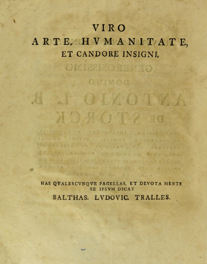 / VIRO A R T V M A^N I X A T E, ET CANDQRE INSIGNI, f X - -T - -i 4 JL f - * ^4^ -\ V f f  ■> f ; i. ' 11 . -■  . : I i f » . f *■ f \ i 'A 1 K i f \ A • . >i Ut has qvalescvnqve pagellas, et devota mente SE IPSVM DI€AT BALTHAS. LVDOVIC. TRALLES. /