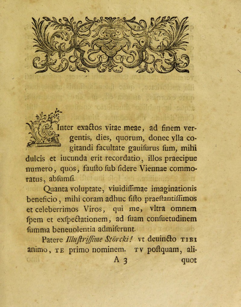 Inter exaflos vitae meae, ad finem ver- gentis, dies, quorum, donec ylla co- ^ gitandi facultate gauifurus fum, mihi dulcis et iucunda erit recordatio, illos praecipue numero, quos, faufto fub fidere Viennae commo- ratus, abfumfi. Quanta voluptate, viuidiflimae imaginationis beneficio, mihi coram adhuc fifto praeftantiflimos et celeberrimos Viros, qui me, vitra omnem fpem et exfpeftationem, ad fuam confuetudinem fumma beneuolentia admiferunt Patere Ilbijtrifflme Storcki! vt deuinfto tibi animo, TE primo nominem, tv poftquam, ali- A 3 quot