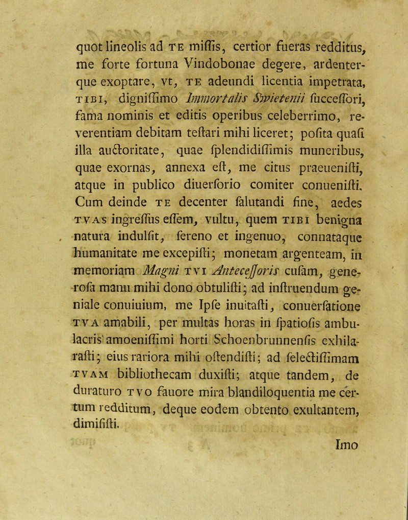 quot lineolis ad te miffis, certior fueras redditus, me forte fortuna Vindobonae degere, ardenter-' que exoptare, vt, te adeundi licentia impetrata, TIBI, digniffimo Immortalis Sraietenii fuccefTori, fama nominis et editis operibus celeberrimo, re- verentiam debitam teftari mihi liceret; pofita quafi illa auftoritate, quae fplendidiflimis muneribus, quae exornas, annexa eft, me citus praeuenifti, atque in publico diuerforio comiter conuenifti. Cum deinde te decenter falutandi fine, aedes TVAS ingreiTus eflem, vultu, quem tibi benigna , natura indulfit, fereno et ingenuo, connataqiic humanitate meexcepifti; monetam argenteam, in memoriam Magni tvi Antecejjoris cufam, gene- rofa manu mihi dono obtulilli; ad inftruendum ge- niale conuiuium, me Ipfe inuitafti, conuerfatione TVA amabili, per multas horas in fpatiofis ambu- lacris'amoenifiimi horti Schoenbrunnenfis exhila- rafti; eius rariora mihi oftendifti; ad feletliffimam tvam bibliothecam duxifti; atque tandem, de duraturo tvo fauore mira blandiloquentia me cer- tum redditum, deque eodem obtento exultantem, dimififti. Imo