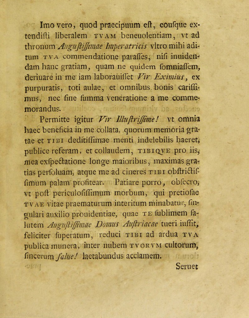Imo vero, quod praecipuum eft, eoufque ex- tendifti liberalem tvam beneuolentiam, vt ad thronum AngupJJtmae Imperatricis vitro mihi adi- tum TVA commendatione parafles, nifi inuiden-* damhanc gratiam, quam ne quidem fomniaflem, deriuarein me iam laboraiiiflet Vir Eximiusy ex purpuratis, toti aulae, et omnibus, bonis cariffi- mus, nec fine fumma veneratione a me comme- morandus. Permitte igitur Vir llliiftrijjime! vt omnia haec beneficia in me collata, quorum memoria gra- tae et tibi deditiffimae menti,indelebilis haeret, publice referam, et collaudem, tibiqve pro iis, mea exfpeftatione longe maioribus, maximas gra- tias perfoluam, atque me ad cineres tibi obftriftif- fimum palam profitear. Patiare porro, obfecro, vt poft periculofiffimiim morbum, qui pretiofae TVAE vitae praematurum interitum minabatur, fin- gulari auxilio prouidentiae, quae te fublimem fa- lutem Augiilliffimae Domus Aiiflriacae tueri iuffit, feliciter ruperatum, reduci tibi ad ardua tva publica munera, inter nubem tvorvm cultorum, fincerum falue! laetabundus acclamem. Seruet