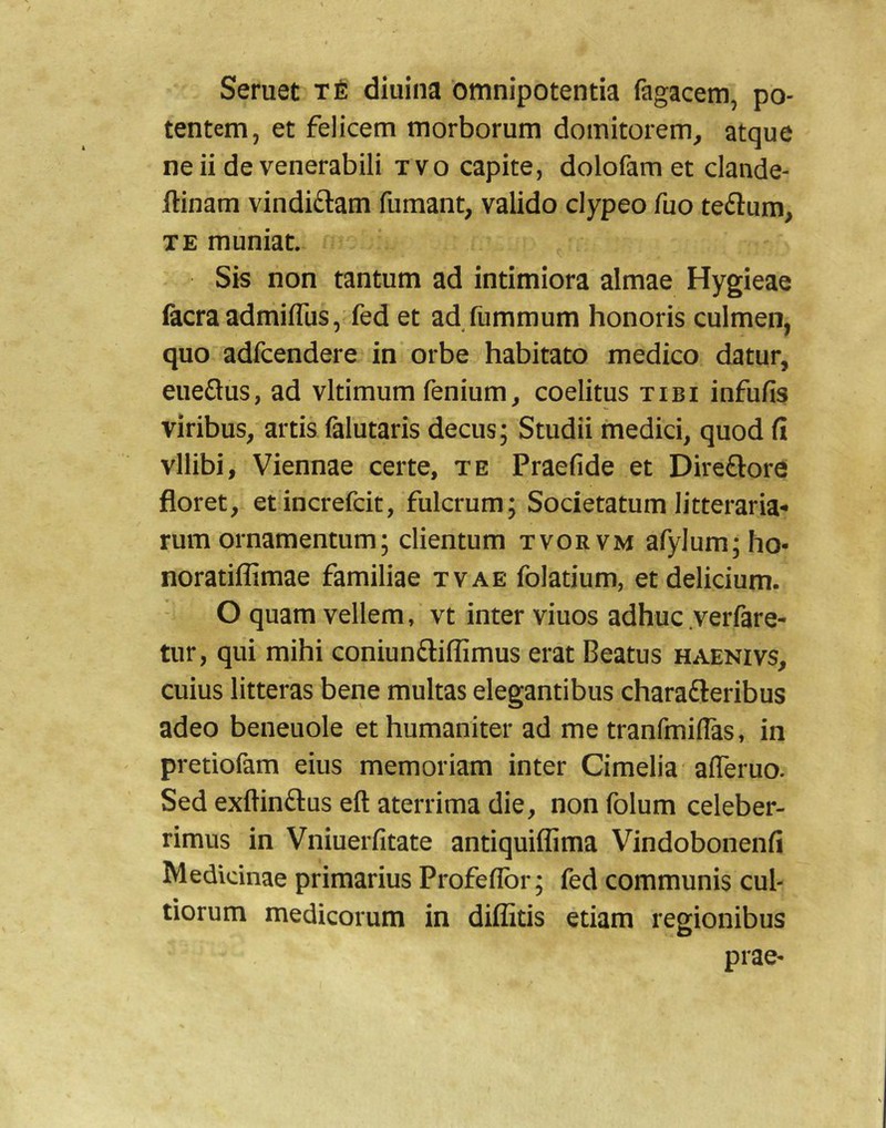 Seruet t6 diuina omnipotentia fiigacem, po- tentem, et felicem morborum domitorem, atque ne ii de venerabili tvo capite, dolofam et clande- ftinam vindiftam fumant, valido clypeo fuo teflum, TE muniat. Sis non tantum ad intimiora almae Hygieae facraadmifllis, fed et ad fummum honoris culmen, quo adfcendere in orbe habitato medico datur, eueftus, ad vltimum fenium, coelitus tibi infufis viribus, artis falutaris decus; Studii medici, quod fi vllibi, Viennae certe, te Praefide et Direftore floret, etincrefcit, fulcrum; Societatum litteraria** rum ornamentum; clientum tvorvm afylum;ho- noratiffimae familiae tvae folatium, et delicium. O quam vellem, vt inter viuos adhuc yerfare- tur, qui mihi coniunaiflimus erat Beatus haenivs, cuius litteras bene multas elegantibus charafteribus adeo beneuole et humaniter ad me tranfmiflas, in pretiofam eius memoriam inter Cimelia' alTeruo. Sed exftinftus eft aterrima die, non folum celeber- rimus in Vniuerfitate antiquiflima Vindobonenfi Medicinae primarius Profeflbr; fed communis cul- tiorum medicorum in diflitis etiam regionibus prae-