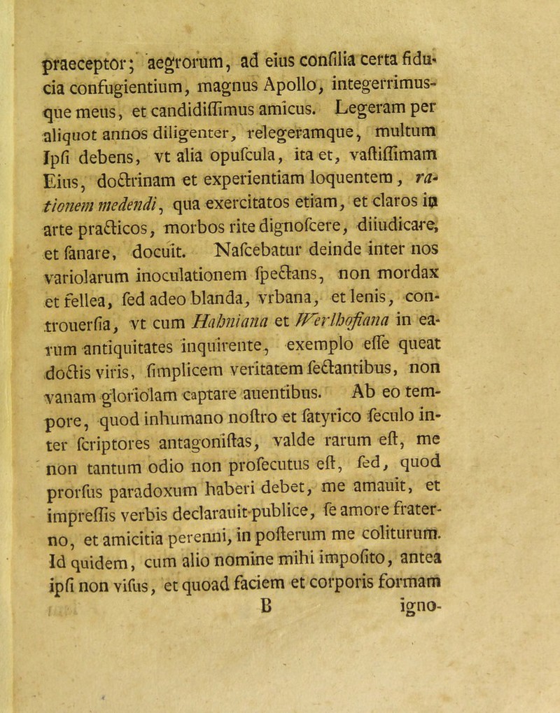 praeceptor; aegrorum, ad eius confilia certa fidu- cia confugientium, magnus Apollo, integerrimus- que meus, et candidiffimus amicus. Legeram per aliquot annos diligenter, relegefamque, multum Ipli debens, vt alia opufcula, ita et, vaftiffimam Eius, doarinam et experientiam loquentem, ra- tionem medendi ^ qua exercitatos etiam, et claros io arte prafticos, morbos rite dignofcere, diiudicare, et fanare, docuit. Nafcebatur deinde inter nos v^ariolarum inoculationem Ipeflans, non mordax et fellea, fed adeo blanda, vrbana, et lenis, con- .trouerfia, vt cum Habniana zx. Werlbojiana in ea- rum antiquitates inquirente, exemplo efle queat doflis viris, fimplicem veritatemfeflantibus, non vanam gloriolam captare auentibus. Ab eo tem- pore, quod inhumano noftro et fatyrico feculo in- ter fcriptores antagomftas, valde rarum eft, me non tantum odio non profecutus eft, ied, quod prorfus paradoxum haberi debet, me amauit, et impreflls verbis declarauit-publice, fe amore fiater- no, et amicitia perenni, in pofterum me colitinum. Id quidem, cum alio nomine mihi impolito, antea ipfi non vifus, et quoad faciem et corporis formam B igno-