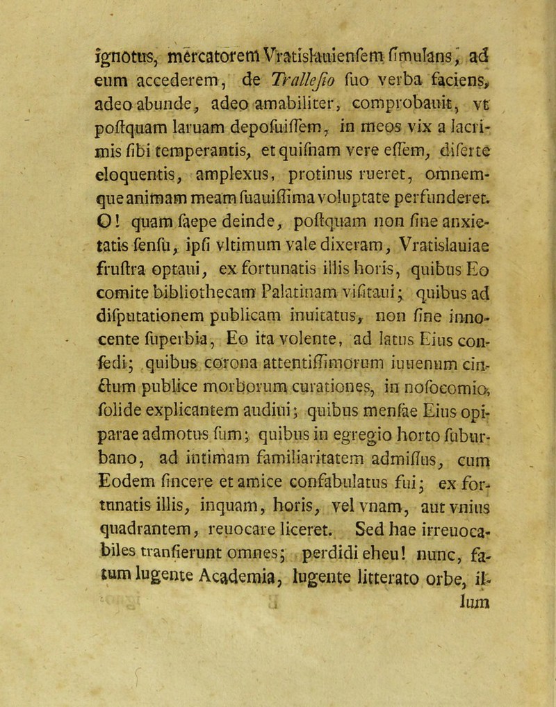 ignotus, mercatorem VratisPatiienfem fimuIans” ad eum accederem, de Trallejio fuo verba faciens, adeo abunde^ adeo amabiliter, Gomprobaiik, vt poftquam laruam depofuifrem, in meos vix a Jacri- uiis fibi temperantis, etquifnam vere effem, diferte eloquentis, amplexus, protinus rueret, omnem- que animam meam fuauiffima voluptate perfunderet. O! quam faepe deinde, poftquam non fine anxie- tatis fenfu, ipfi vltimum valedixeram, Vratislauiae fruftra optaui, ex fortunatis illis horis, quibus Eo comite bibliothecam Palatinam vifitaui; quibus ad difputationem publicam inuitatus, non fine inno- cente fuperbia, Eo ita volente, ad latus Eius con- fedi; quibus corona attentifiimorum iuueniim cin- ftum publice morborum curationes, in nofocomio, folide explicantem audiui; quibus menfae Eius opi- parae admotus fiim;, quibus in egregio horto fiibur- bano, ad intimam familiaritatem admifiiis, cum Eodem fincere et amice confabulatus fui* ex for- tunatis illis, inquam, horis, velvnam, autvnius quadrantem, reuocare liceret. Sed hae irreuoca- biles tranfierunt omnes; perdidi eheu! nunc, fa- tum lugente Academia, lugente litterato orbe, il- lum