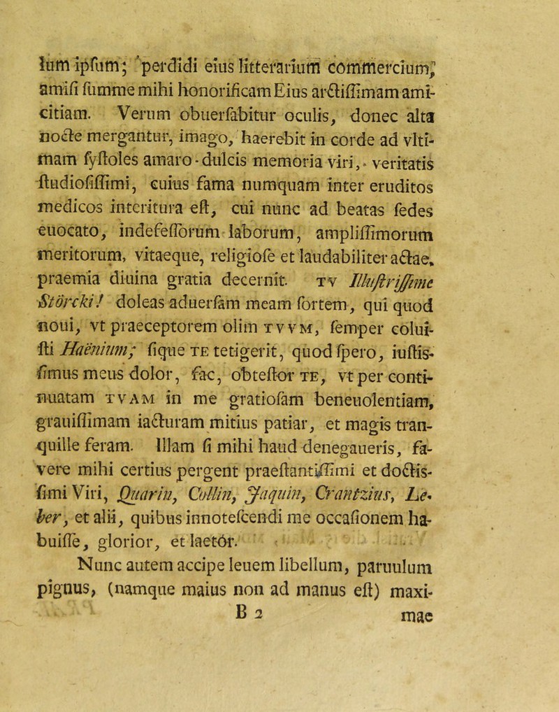 ium aprum; perdidi eius litterariuffl commercium; arriifi fumme mihi honorificam Eius arftiffimam ami- citiam. Verum obuerfabitur oculis, donec alta 'noa-e mergantur, imago, haerebit in corde ad viti- mam fyfioles amaro-dulcis memoria viri, - veritatis ftudiofiffimi, cuius fama numquam inter eruditos medicos interitura eft, cui nunc ad beatas fedes euocato, indefeflbrum laborum, ampliffimorum meritorum, vitaeque, religiofe et laudabiliter aftae. praemia diuina gratia decernit tv Ilhijlrijtmt Stdrcki! doleas aduerfem meam (brtem, qui quod noui, vt praeceptorem olim TvvM, femper colui- ^Haenium; fiqtie xEtetigeiit, quod fpero, iuflis- fimus meus dolor, fac, obteflor te, vt per conti- fiuatam tvam in me gratiofam beneuolentiam, grauiflimam iafturam mitius patiar, et magis tran- quille feram. Illam fi mihi haud denegaueris, fa- vere mihi certius pergent praeftantiffimi et doftis- fimiViri, Quarin, Cdlin, ^aqiiin, Qrantzms, Le- ber, et alii, quibus innoteicendi me occafionem ha- buifle, glorior, et laetOr. Nunc autem accipe leuem libellum, paruulum pignus, (namque maius non ad manus eft) maxi- B 3 mac