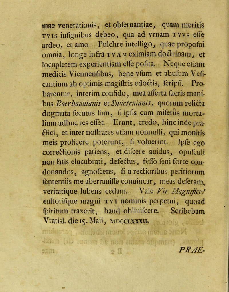 mae venerationis,’ et obferoantiae, quam meritis TVis infignibiis debeoqua ad vrnam tvvs efle ardeo^ et amo. Pulchre intelligo, quae propofui omnia, longe infra tvam eximiam doftrinam, et locupletem experientiam efle pofita. Neque etiam medicis Viennenfibus, bene vfurh et abufiim Vefi- cantium ab optimis magiftris edoflis, fcripfi. Pro- barentur, interim confido, mea aflerta facris mani- bus Boerhaanianis tiSwietemanis^ quorum relifta dogmata fecutus fum, fi ipfis cum miferiis morta- lium adhuc res eflet. Erunt, credo, hinc inde pra- ftici, et inter noitrates etiam nonnulli, qui monitis meis proficere poterunt, fi voluerint Ipfe ego correftionis patiens, et difcere auidus, opufculi non fatis elucubrati, defeftus, feflb feni forte con- donandos, agnofcens,, fi a reftioribus peritiorum fententiis me aberraiiiffe conuincar, meas deferam, veritatique lubens cedam. Vale Vir Magnifice! cultorifque magni tvi nominis perpetui, quoad fpiritum traxerit, haud obliuifcere. Scribebam Vratisl. die 15. Maii, mdcclxxxiu PRJE^