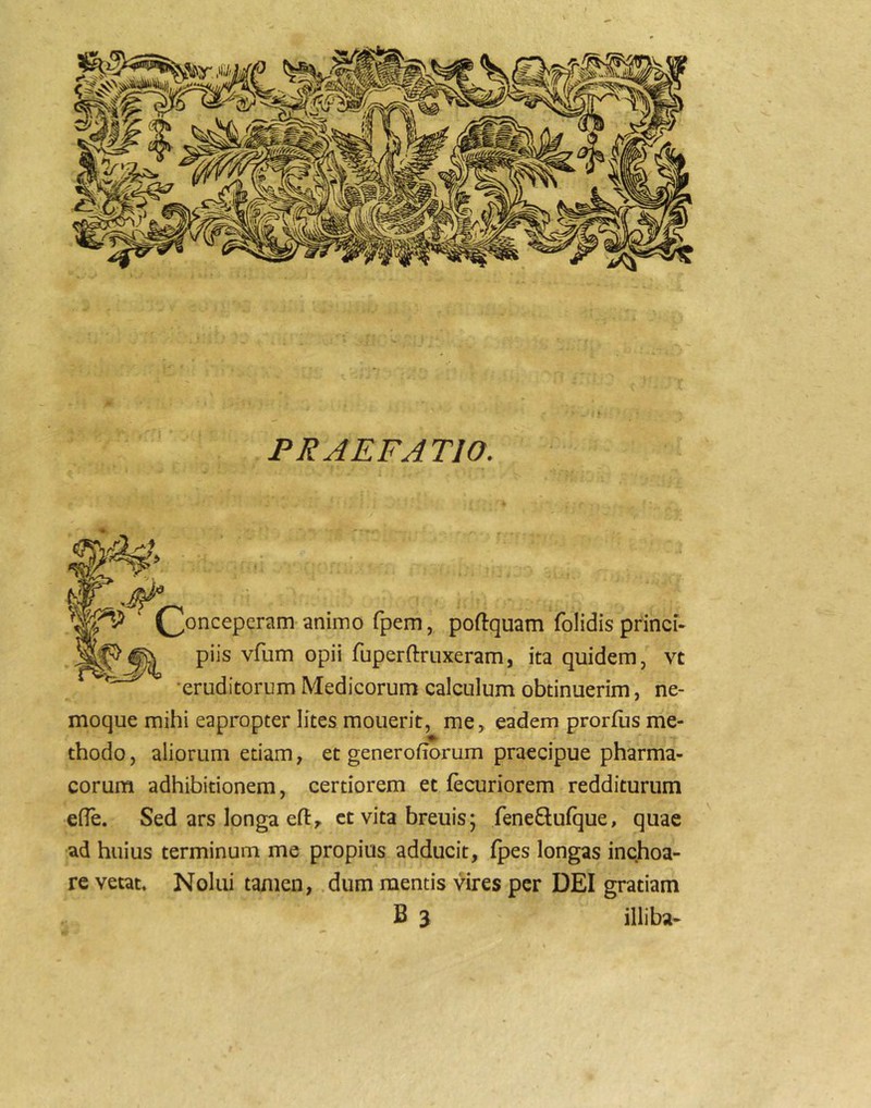 PRAEFATIO. (^onceperam animo fpem, poftquam folidis princi- piis vfum opii fuperftriixeram, ita quidem, vt •eruditorum Medicorum calculum obtinuerim, ne- moque mihi eapropter lites mouerit, me> eadem prorfus me- thodo, aliorum etiam, et generoiiorum praecipue pharma- corum adhibitionem, certiorem et fecuriorem redditurum efie. Sed ars longa efty et vita breuis; feneftufque, quae ad huius terminum me propius adducit, fpes longas inchoa- re vetat. Nolui tamen, dum mentis vires per DEI gratiam B 3 illiba-