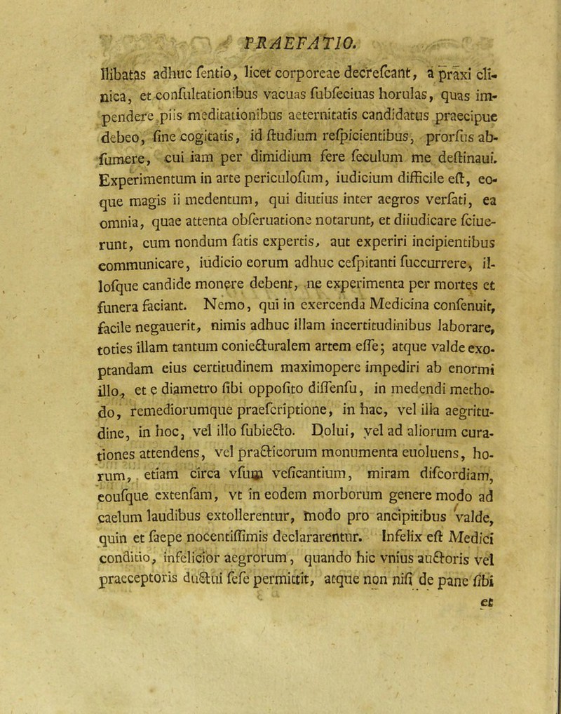 llibatas adhnc fentio, licet corporeae dedrefcant, a prixi cli- nica, et confiikationibus vacuas fubfeciuas horulas, quas im- pendere,piis meditationibus aeternitatis candidatus praecipue debeo, fine cogitatis, id ftudium reipicientibus, prorfnsab- fumere, cui iam per dimidium fere feculum me deftinaui. Experimentum in arte periculofiim, iudicium difficile efi:, eo- que magis ii medentum, qui diutius inter aegros verfati, ea omnia, quae attenta obieruatione notarunt, et diiudicare feiue- runt, cum nondum fatis expertis, aut experiri incipientibus communicare, iudicio eorum adhuc cefpitanti fuccurrere, il- lofque candide monere debent, ne experimenta per mortes ct funera faciant. Nemo, qui in exercenda Medicina confenuit, facile negauerit, nimis adhuc illam incertitudinibus laborare, toties illam tantum coniefturalem artem efie; atque valde exo- ptandam eius certitudinem maximopere impediri ab enormi illo, et e diametro fibi oppofito diflenfu, in medendi metho- do, remediorumque praeferiptione, in hac, vel illa aegritu- dine, in hoc, vel illo fubiefto. Dolui, yel ad aliorum cura- tiones attendens, vel praO:icornm monumenta eubluens, ho- rum,. etiam circa vfinji veficantium, miram difeordiam, coufque extenfam, vt in eodem morborum genere modo ad caelum laudibus extollerentur, modo pro ancipkibus valde, quin et faepe nocentiffimis declararentur. Infelix eft Medici conditio, infelicior aegrorum, quando hic vnius auftoris vel praeceptoris duStui fefe permittit, atque non nifi de pane fibi ec