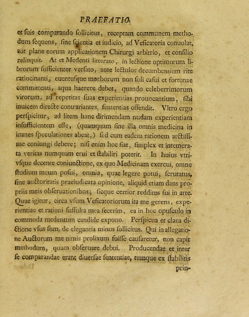 etfuis compendo follicitus, receptam communem metho- dum fequens, fine fjientia et iudiclo, ad Veficatoria conuolar, ajt plane eorum applicafionem Chirurgi arbitrio, et confilio relinquit. At et Medenti litterato, in Ie£l:ione optimorum li- brorum fiifficienter verfato, ante Ie6lulos decumbentium rite ratiocinanti, euentufque morborum non foli cafui et fortunae committenti, aqua haerere debet, quando celeberrimorum virorum, ad repetitas fuas experientias prouocantium, fibi inuicem direcle contrariantes, fententias offendit. Vitro ergo perfpicitur, ad litem hanc dirimendam nudam experientiam infufficientem efie, (quamquam fine illa omnis medicina in inanes fpeculationes abeat,) fed cum eadem rationem arflifii- me coniungi debere j nifi enim hoc fiat, fimplex et intemera- ta veritas numquam erui et ftabiliri poterit. In huius vtri- vfque decente coniun^lione, ex quo Medicinam exercui, omne ftudium meum pofui, omnia, quae legere potui, fcrutatus^ fine aufloritatis praeiudicata opinione, aliquid etiam dans pro- priis meis obreruationibus; ficque certior redditus fui in arte. Quae igitur, circa vfum Veficatoriorum ita me gerens, expe- rientiae et rationi fuffulta mea fecerim, ea in hoc opufculo in commoda medentum candide expono. Perfpicua et clara di- ftione vfus fum, de elegantia minus follicitus. Qui in allegatio- ne AuQ:orum me nimis prolixum fuifle caufaretur, non capit methodum, quam obferuare debui. Producendae et inter fe comparandae erant diuerfae fententiae, tiimque ex fiabilitis /- ^ • ,4 ' prin-