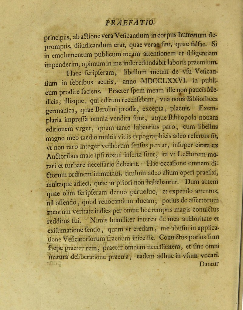 principiis, aba£lione vera Veficantinm in corpus humanum de- promptis, diiudicandum erat, quae vera^ fint, quaefalfae. Si in emolumentum publicum me^m attentionem et diligentiam impenderim, opimum in me inde redundabit laboris praemium. Haec fcripferam, libellum meum de vfu Vefican- tium in febribus acutis, anno MDCCLXXVI. in publi- cum prodire faciens. Praeter fpem meam ille non paucis Me- dicis, iliisque, qui editumrecenfebant, vna noua Bibliotheca germanica, quaeBeroliniprodit, excepta, placuit. Exem- plaria imprefla omnia vendita funt, atque Bibliopola nouam editionem vrget, quam tanto lubentLus paro, cum libellus magno meo taedio multis vitiis typographicis adeo refertus fit, vt non raro integer Verborum feofus pereat, infuper citata ex Auftoribusmale ipfi textui inferta funt, ita vt Leporem mo- rari et turbare neceflario debeant. Hac occafione omnem di- 0:orum ordinem immutaui, titulum adeo alium operi praefixi^ multaque adieci, quae in priori non habebantur. Dum autem quae olim fcripferam denuo peruolno, et expendo attentus, nil offendo, quod reuocandum ducam; potius de affertorum meorum veritate indies per omne hoc tempus magis conuiaus redditus fui. Nimis humiliter interea de mea auaoritate et cxiftimatione fentio, quam vt credam, me abufui in applica- tione Veficatoriorum fraenum iniecifle. Conniaus potius fum faepe praeter rem, praeter omnem neceflitatem, et fine omni matura deliberatione praeuia, eadem adhuc in vfum vocari. Dantur