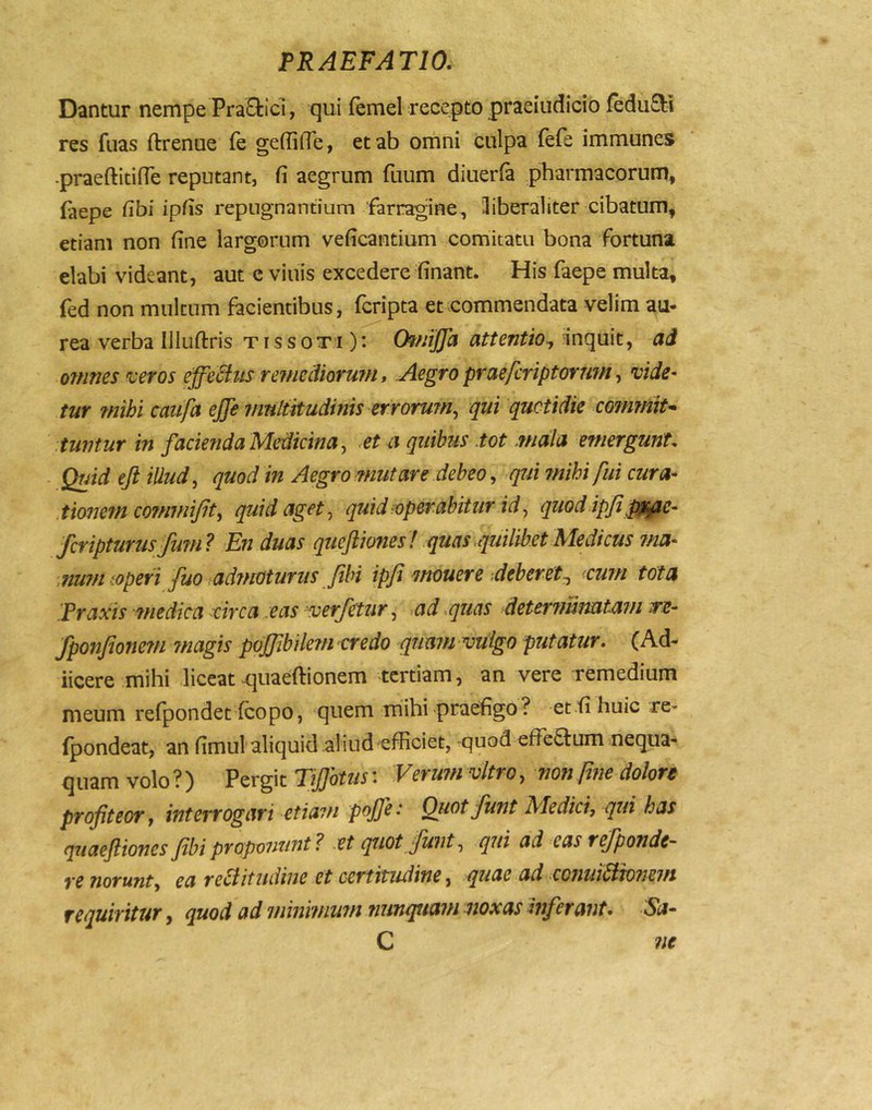 Dantur nempe PraEtici, qui (emel recepto praeiudicio (edu8:i res fuas ftrenue fe geffifTe, et ab omni culpa (efe immunes -praeftitilTe reputant, fi aegrum fuum diuerfa pharmacorum, faepe fibi ipfis repugnantium farragine, libera!iter cibatum, etiam non fine largorum veficantium comitatu bona fortuna elabi videant, aut e viuis excedere finant. His faepe multa, fed non multum facientibus, (cripta et commendata velim au- rea verba Illuftris t r s s o t i): Of/jiJJa attentio^ inquit, ad omnes veros ejfeUus rejnediorum».Aegro praefcriptorurn ^ vide- tur mihi caufa ejje junltitudinis errorum^ qui quotidie coinmiu .tuntur in facie fida Medicina ^ et a quibus iot mala emergunt. Quid eft illud, quod in Aegro mutare debeo ^ qfiirnihi fui cura- tioiiem co?nmiJit^ quid aget ^ quid-operabitur id ^ quod ipfi ^^^e- fcripturusfum? En duas queftioneshquas.quilibet Medicus ?na- num^.operi fuo Mmoturiis fihi ipji mouere deberet^ cum tata Praxis medica -circa :eas verfitur^ ad .quas determimtmn tfs- fponjioimn magis pojfibilem vredo quam vulgo putatur. (Ad- iicere mihi liceat^uaeftionem tertiam, an vere remedium meum re(pondet (copo, quem mihi praefigo? et fi huic re- (pondeat, an fimul aliquid aliud ^efficiet, quod effe^lum nequa- quam volo ?) Pergit TiJJbtiis: Verum vitro, non fme dolon profiteor y interrogari etiam pofie: Oiiot fiunt Medici, qui has qtiaefliones fibi proponunt 1 et quot Junt, qui ad eas refiponde- re norunt, ea re^itudine et certitudine, quae ad conui^^onem requiritur, quod ad minimum nunquam noxas inferant. Sa- C ne