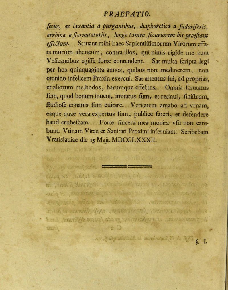 fecuSy ac laxantia a purgantibus, diaphoretica a fudmferiSy errhina a Jl emutat oriis ^ longe tamen fecuriorem his praeflant effecium. Struant mihi liaec Sapientiffimorum Virorum effa- ta murum aheneum, contra illos, qui nimis rigide me cum - Veficantibus egiffe forte contendent.. Sat multa fcripta legi per hos quinquaginta annos, quibus non mediocrem, non omnino infelicem Praxin exercui.- Sat attentus fui, ad proprias, ct aliorum methodos, harumque effeftus. Omnia fcrutatus £um, quod bonum inueniy imitatus fum, et retinui, finiftrum, ffudiofe conatus fum euitare. Veritatem amabo ad vrnam, eaque quae vera expertus fum,. publice fateri, et defendere haud erubefcam. Forte hncera mea monita vfii non care- bunt. Vtinam Vitae et Sanitati Proximi inferuiant. Scribebam Vratislauiae die 15 MajLMDCGLXXXIl..