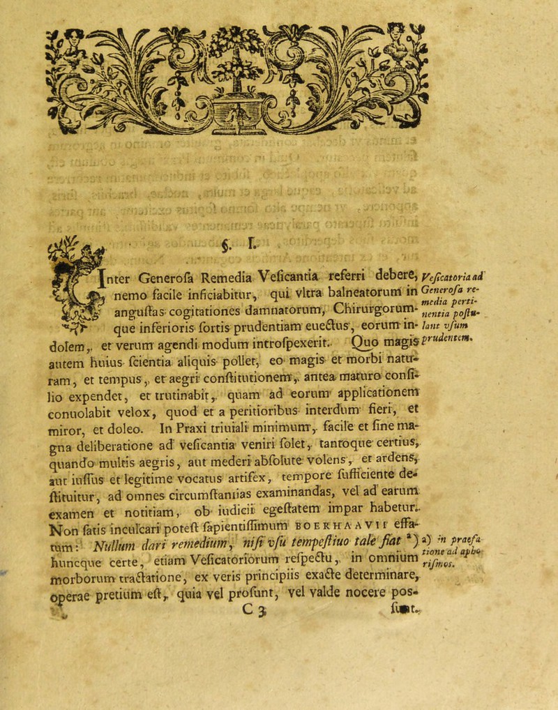 Generofa Remedia. VeiicantU referri yejtcatorlaad ^ nemo facile inficiabitur, qui vitra, balneatorum in «- ang-uftaS' cogitationes damnatorum, l^hirurgorum- que inferioris fortis prudentiam eue£lus’, eorum in* Um vfum dolem,, et verum agendi modum introfpexerit.- O^o magis autem huius fcientia aliquis pollet, eo- magis et morbi natir* ram, et tempus,, etaegrr conftitutionenT,, antea matura confi» lio expendet, etirutinabity quam ad eorum- applicationem conuolabit velox, quod et a peritioribus interdum’ fieri, et miror, et doleo. In Praxi triuiali minimum,, facile et fine ma- gna deliberatione ad' veficantia veniri folet y tantoque' certius, quando multis aegris, aut mederi- abfolute volens ^ et ardens, aut iuffus et legitime vocatus artifex, tempore fufficiente de- ftituitur, ad omnes circumftaniias examinandas, vel ad earum examen et notitiam, ob- iudicir egeftatem impar habetur.. Non falis incurcari- poteft fapientiflimum b o e r h a a v i r effa- tum: Nullum dari remedium y niftvfutempfliuo takfiat^ huncque certe, etiam'Veficatoriorum relpectu,, in omnium morborum tractatione, ex veris principiis exaCte determinare, operae pretium efty quia vel profunt, vel valde nocere pos-