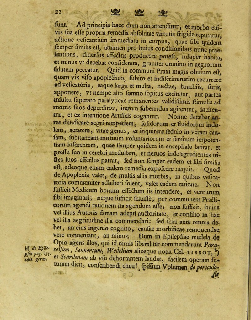 b’) dt Epite- ffiapag. 28s. fdif- girm. funt. Ad principia haec dum non attenditur, et morbo cui- vis fua efTe propria remedia abfolutae virtutis frigide reputatur aftione veficantium immediata in corpus, quae (ibi quidem femper (imilis eft, attamen pro huius conditionibus nunc prae- fentibus, diiierfos efferus producere poteft, infuper habita, ct minus vt decebat conhderata, grauiter omnino in aegrorum ialutem peccatur» Quid in communi Praxi magis obuium e(l, ^uam vix vifo apople^tico, fubico et indifcriminatim recurrere ad veficatoria, eaqueJarga et multa, nu6lae, brachiis, Hiris, apponere, vt nempe alto fomno fopitus excitetur, aut partes infultu fuperato paralyticae remanentes validiffimis (limulis ad motus (uos deperditos, iterum (iibeundos agitentur, inciten- tur, et ex intentione Artificis cogantor. Nonne decebat piji- «ea diitidicare aegri temperiem , (olidorum et fluidorum in^- lem, aetatem, vitae genus, et inquirere fedulo in veram cau- lam, (iibitaneam motuum voluntariorum et fenilium impoten- tiam inferentem, quae femper quidem in encephalo latitat, et prefTu fuo in cerebri medullam, et neruos inde egredientes'tri- ftes fuos effeflus patrat., fed non femper eadem et fibi (imilis cft, adeoqiie etiam eadem remedia expofcere nequit. Quod de Apoplexia valet, de multis aliis morbis, in quibus ve(ica- toria communiter adhiberi (olent, valet eadem ratione. Non iufficit Medicum bonum effe^luni iis intendere., et venturum libi imaginari; neque (lifEcit (ciuilTe, per communem Pradli- eorum agendi rationem ita agendum effe; non fuflicit, huius vel illius Autoris famam adepti au£loritate, eteonlilio in hac vel illa aegritudine illa commendari; fed fciri ante omnia de- bet, an eius ingenio cognito, caufae morbificae remonendae vere coniieniant, an minus.. Dum in Epilepliae medela de Opio agens illos, qui id nimis liberaliter commendarunt Para- celfum, Sennertum, Wedelium aliosque notat Cei. t i s s o t, et Scardonam ab vfu dehortantem laudat, facilem operam fu- turam dicit, conferibendi eheu! fpiflunj Volumen de periculo*